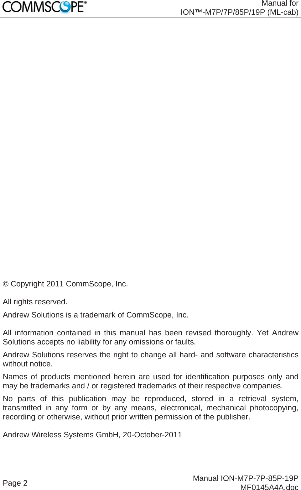  Manual for ION™-M7P/7P/85P/19P (ML-cab) Page 2  Manual ION-M7P-7P-85P-19P MF0145A4A.doc                             © Copyright 2011 CommScope, Inc.  All rights reserved. Andrew Solutions is a trademark of CommScope, Inc.  All information contained in this manual has been revised thoroughly. Yet Andrew Solutions accepts no liability for any omissions or faults. Andrew Solutions reserves the right to change all hard- and software characteristics without notice. Names of products mentioned herein are used for identification purposes only and may be trademarks and / or registered trademarks of their respective companies. No parts of this publication may be reproduced, stored in a retrieval system, transmitted in any form or by any means, electronical, mechanical photocopying, recording or otherwise, without prior written permission of the publisher.  Andrew Wireless Systems GmbH, 20-October-2011 