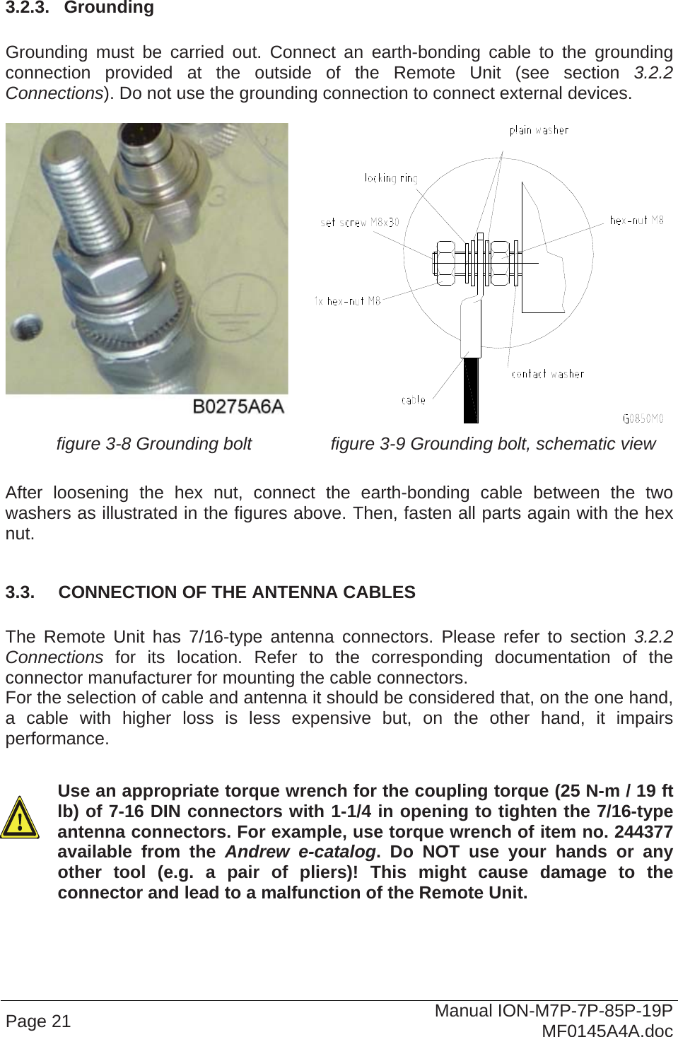  3.2.3.  Grounding  Grounding must be carried out. Connect an earth-bonding cable to the grounding connection provided at the outside of the Remote Unit (see section  3.2.2 Connections). Do not use the grounding connection to connect external devices.    figure 3-8 Grounding bolt  figure 3-9 Grounding bolt, schematic view  After loosening the hex nut, connect the earth-bonding cable between the two washers as illustrated in the figures above. Then, fasten all parts again with the hex nut.  3.3.  CONNECTION OF THE ANTENNA CABLES  The Remote Unit has 7/16-type antenna connectors. Please refer to section 3.2.2 Connections for its location. Refer to the corresponding documentation of the connector manufacturer for mounting the cable connectors.  For the selection of cable and antenna it should be considered that, on the one hand, a cable with higher loss is less expensive but, on the other hand, it impairs performance.  Use an appropriate torque wrench for the coupling torque (25 N-m / 19 ft lb) of 7-16 DIN connectors with 1-1/4 in opening to tighten the 7/16-type antenna connectors. For example, use torque wrench of item no. 244377 available from the Andrew e-catalog. Do NOT use your hands or any other tool (e.g. a pair of pliers)! This might cause damage to the connector and lead to a malfunction of the Remote Unit. Page 21  Manual ION-M7P-7P-85P-19P MF0145A4A.doc 