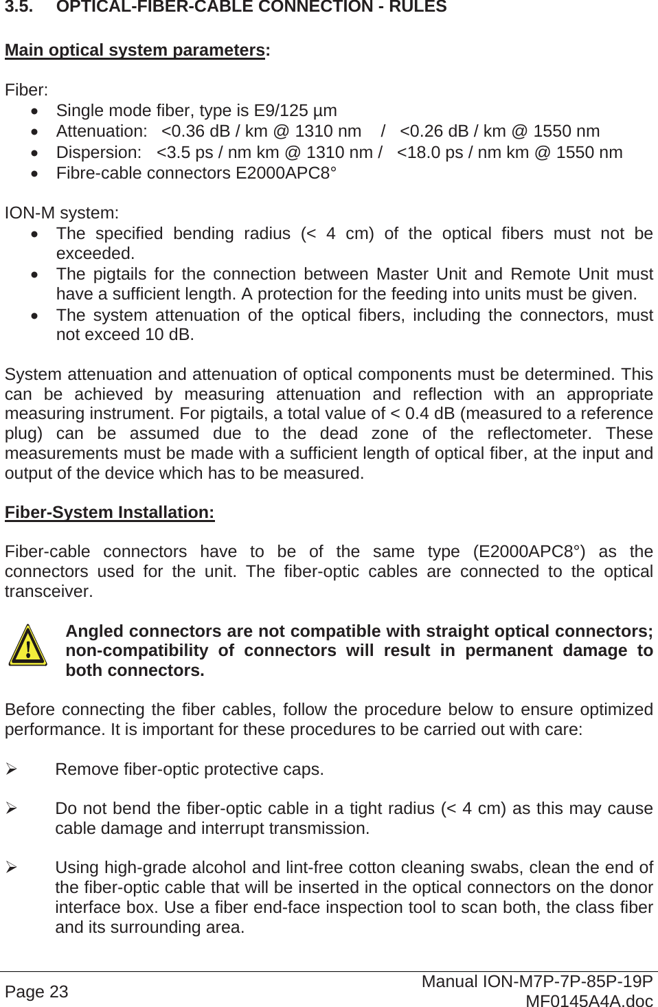  3.5.  OPTICAL-FIBER-CABLE CONNECTION - RULES  Main optical system parameters:  Fiber:   Single mode fiber, type is E9/125 µm   Attenuation:   &lt;0.36 dB / km @ 1310 nm    /   &lt;0.26 dB / km @ 1550 nm   Dispersion:  &lt;3.5 ps / nm km @ 1310 nm /   &lt;18.0 ps / nm km @ 1550 nm   Fibre-cable connectors E2000APC8°  ION-M system:   The specified bending radius (&lt; 4 cm) of the optical fibers must not be exceeded.   The pigtails for the connection between Master Unit and Remote Unit must have a sufficient length. A protection for the feeding into units must be given.    The system attenuation of the optical fibers, including the connectors, must not exceed 10 dB.  System attenuation and attenuation of optical components must be determined. This can be achieved by measuring attenuation and reflection with an appropriate measuring instrument. For pigtails, a total value of &lt; 0.4 dB (measured to a reference plug) can be assumed due to the dead zone of the reflectometer. These measurements must be made with a sufficient length of optical fiber, at the input and output of the device which has to be measured.  Fiber-System Installation:  Fiber-cable connectors have to be of the same type (E2000APC8°) as the connectors used for the unit. The fiber-optic cables are connected to the optical transceiver.    Angled connectors are not compatible with straight optical connectors; non-compatibility of connectors will result in permanent damage to both connectors.  Before connecting the fiber cables, follow the procedure below to ensure optimized performance. It is important for these procedures to be carried out with care:    Remove fiber-optic protective caps.    Do not bend the fiber-optic cable in a tight radius (&lt; 4 cm) as this may cause cable damage and interrupt transmission.    Using high-grade alcohol and lint-free cotton cleaning swabs, clean the end of the fiber-optic cable that will be inserted in the optical connectors on the donor interface box. Use a fiber end-face inspection tool to scan both, the class fiber and its surrounding area.  Page 23  Manual ION-M7P-7P-85P-19P MF0145A4A.doc 