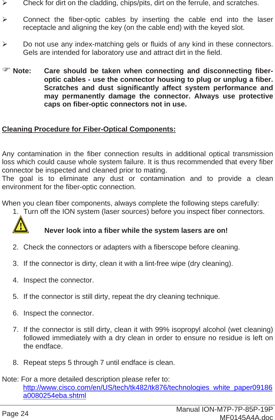     Check for dirt on the cladding, chips/pits, dirt on the ferrule, and scratches.    Connect the fiber-optic cables by inserting the cable end into the laser receptacle and aligning the key (on the cable end) with the keyed slot.    Do not use any index-matching gels or fluids of any kind in these connectors. Gels are intended for laboratory use and attract dirt in the field.   Note:  Care should be taken when connecting and disconnecting fiber-optic cables - use the connector housing to plug or unplug a fiber. Scratches and dust significantly affect system performance and may permanently damage the connector. Always use protective caps on fiber-optic connectors not in use.   Cleaning Procedure for Fiber-Optical Components:   Any contamination in the fiber connection results in additional optical transmission loss which could cause whole system failure. It is thus recommended that every fiber connector be inspected and cleaned prior to mating. The goal is to eliminate any dust or contamination and to provide a clean environment for the fiber-optic connection.   When you clean fiber components, always complete the following steps carefully: 1.  Turn off the ION system (laser sources) before you inspect fiber connectors.  Never look into a fiber while the system lasers are on!  2.  Check the connectors or adapters with a fiberscope before cleaning.  3.  If the connector is dirty, clean it with a lint-free wipe (dry cleaning).  4.  Inspect the connector.  5.  If the connector is still dirty, repeat the dry cleaning technique.  6.  Inspect the connector.  7.  If the connector is still dirty, clean it with 99% isopropyl alcohol (wet cleaning) followed immediately with a dry clean in order to ensure no residue is left on the endface.  8.  Repeat steps 5 through 7 until endface is clean.  Note: For a more detailed description please refer to:  http://www.cisco.com/en/US/tech/tk482/tk876/technologies_white_paper09186a0080254eba.shtml Page 24  Manual ION-M7P-7P-85P-19P MF0145A4A.doc 