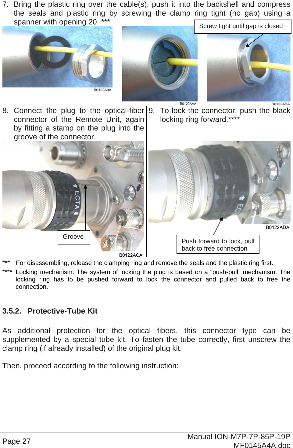   7.  Bring the plastic ring over the cable(s), push it into the backshell and compress the seals and plastic ring by screwing the clamp ring tight (no gap) using a spanner with opening 20. ***   8. Connect the plug to the optical-fiberconnector of the Remote Unit, again by fitting a stamp on the plug into the groove of the connector.  9.  To lock the connector, push the black locking ring forward.****  Screw tight until gap is closed Page 27  Manual ION-M7P-7P-85P-19P MF0145A4A.doc ***  For disassembling, release the clamping ring and remove the seals and the plastic ring first. ****  Locking mechanism: The system of locking the plug is based on a “push-pull” mechanism. The locking ring has to be pushed forward to lock the connector and pulled back to free the connection.  3.5.2.  Protective-Tube Kit  As additional protection for the optical fibers, this connector type can be supplemented by a special tube kit. To fasten the tube correctly, first unscrew the clamp ring (if already installed) of the original plug kit.   Then, proceed according to the following instruction:  Groove  Push forward to lock, pull back to free connection 