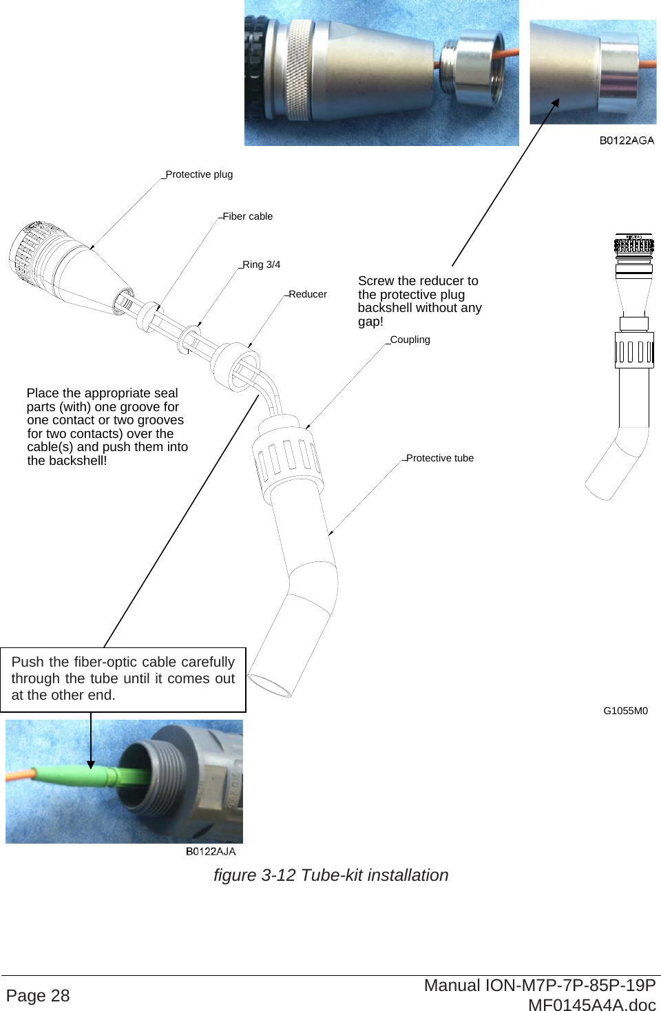    Page 28  Manual ION-M7P-7P-85P-19P MF0145A4A.doc  Screw the reducer to the protective plug backshell without any gap!Place the appropriate seal parts (with) one groove for one contact or two grooves for two contacts) over the cable(s) and push them into the backshell! Protective tubeReducerCouplingProtective plugFiber cableRing 3/4G1055M0   figure 3-12 Tube-kit installation  Push the fiber-optic cable carefully through the tube until it comes out at the other end. 