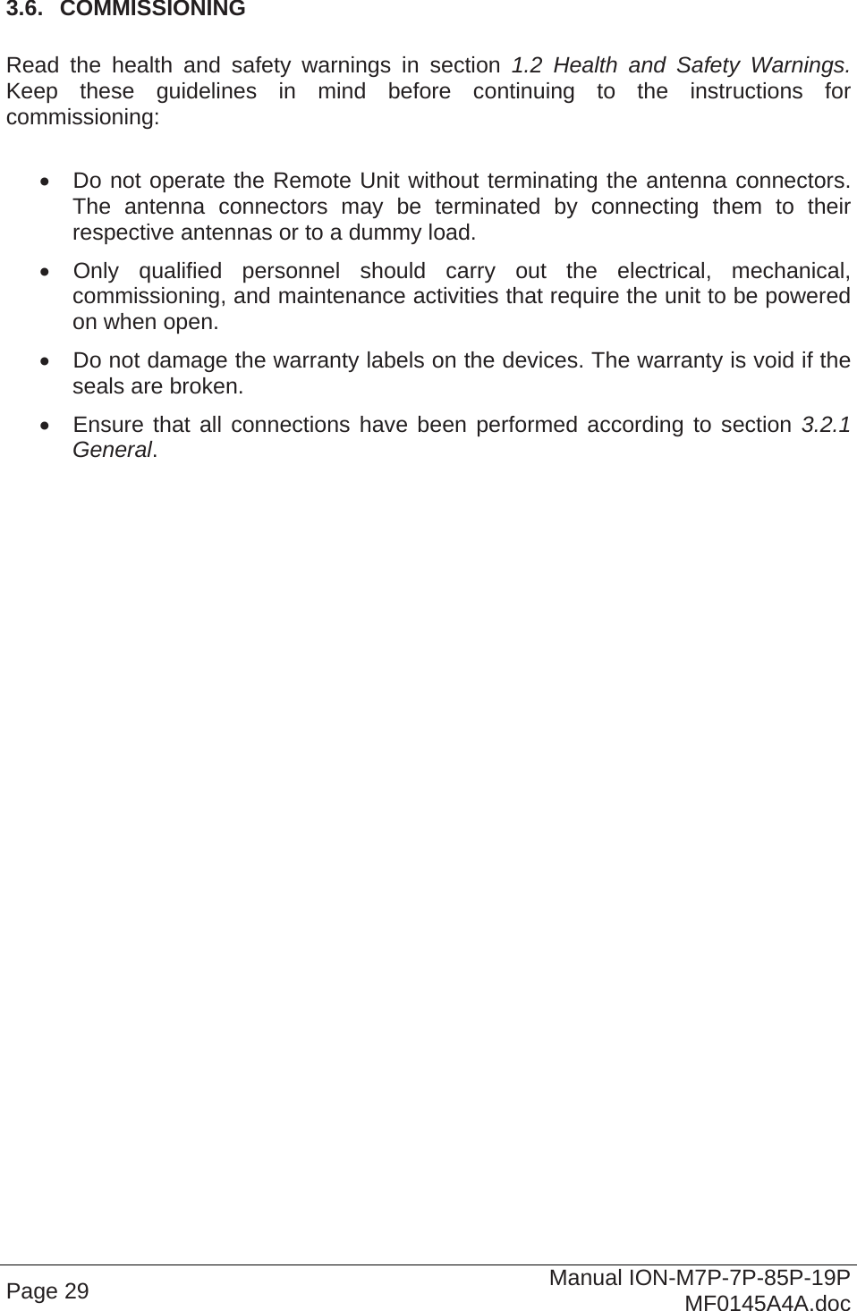  Page 29  Manual ION-M7P-7P-85P-19P MF0145A4A.doc 3.6.  COMMISSIONING  Read the health and safety warnings in section 1.2 Health and Safety Warnings. Keep these guidelines in mind before continuing to the instructions for commissioning:    Do not operate the Remote Unit without terminating the antenna connectors. The antenna connectors may be terminated by connecting them to their respective antennas or to a dummy load.   Only qualified personnel should carry out the electrical, mechanical, commissioning, and maintenance activities that require the unit to be powered on when open.   Do not damage the warranty labels on the devices. The warranty is void if the seals are broken.   Ensure that all connections have been performed according to section 3.2.1 General.   