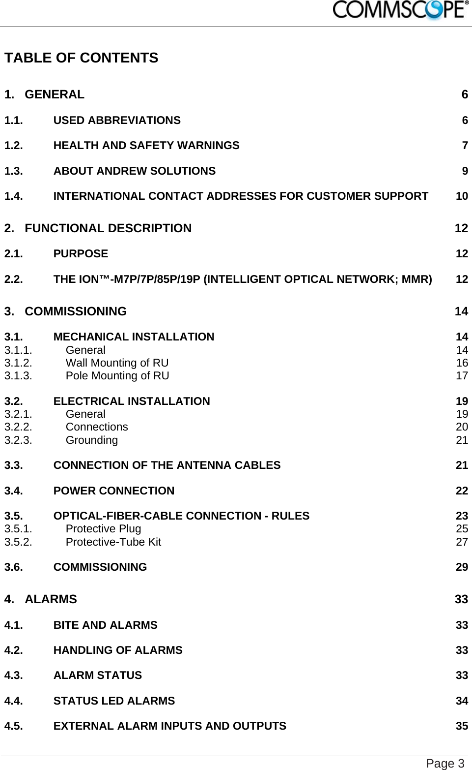    Page 3 TABLE OF CONTENTS 1. GENERAL 6 1.1. USED ABBREVIATIONS 6 1.2. HEALTH AND SAFETY WARNINGS 7 1.3. ABOUT ANDREW SOLUTIONS 9 1.4. INTERNATIONAL CONTACT ADDRESSES FOR CUSTOMER SUPPORT 10 2. FUNCTIONAL DESCRIPTION 12 2.1. PURPOSE 12 2.2. THE ION™-M7P/7P/85P/19P (INTELLIGENT OPTICAL NETWORK; MMR) 12 3. COMMISSIONING 14 3.1. MECHANICAL INSTALLATION 14 3.1.1. General 14 3.1.2. Wall Mounting of RU 16 3.1.3. Pole Mounting of RU 17 3.2. ELECTRICAL INSTALLATION 19 3.2.1. General 19 3.2.2. Connections 20 3.2.3. Grounding 21 3.3. CONNECTION OF THE ANTENNA CABLES 21 3.4. POWER CONNECTION 22 3.5. OPTICAL-FIBER-CABLE CONNECTION - RULES 23 3.5.1. Protective Plug 25 3.5.2. Protective-Tube Kit 27 3.6. COMMISSIONING 29 4. ALARMS 33 4.1. BITE AND ALARMS 33 4.2. HANDLING OF ALARMS 33 4.3. ALARM STATUS 33 4.4. STATUS LED ALARMS 34 4.5. EXTERNAL ALARM INPUTS AND OUTPUTS 35 