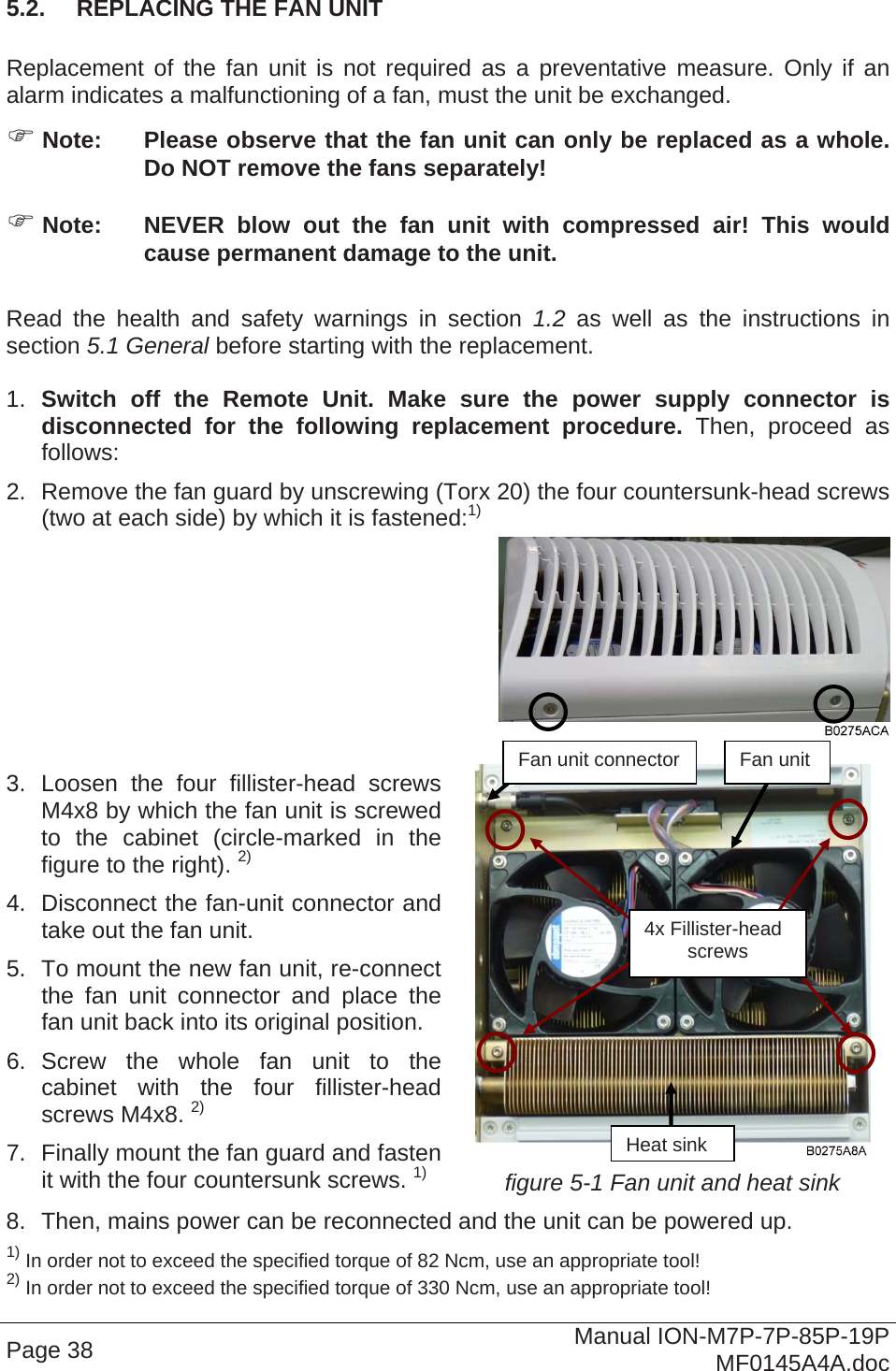  5.2.  REPLACING THE FAN UNIT  Replacement of the fan unit is not required as a preventative measure. Only if an alarm indicates a malfunctioning of a fan, must the unit be exchanged.  Note:  Please observe that the fan unit can only be replaced as a whole. Do NOT remove the fans separately!  Note:  NEVER blow out the fan unit with compressed air! This would cause permanent damage to the unit.  Read the health and safety warnings in section 1.2 as well as the instructions in section 5.1 General before starting with the replacement.   1.  Switch off the Remote Unit. Make sure the power supply connector is disconnected for the following replacement procedure. Then, proceed as follows: 2.  Remove the fan guard by unscrewing (Torx 20) the four countersunk-head screws (two at each side) by which it is fastened:1)  Page 38  Manual ION-M7P-7P-85P-19P MF0145A4A.doc   3. Loosen the four fillister-head screws M4x8 by which the fan unit is screwed to the cabinet (circle-marked in the figure to the right). 2) 4.  Disconnect the fan-unit connector and take out the fan unit. 5.  To mount the new fan unit, re-connect the fan unit connector and place the fan unit back into its original position. 6. Screw the whole fan unit to the cabinet with the four fillister-headscrews M4x8. 2) 7.  Finally mount the fan guard and fasten it with the four countersunk screws. 1) figure 5-1 Fan unit and heat sink 8.  Then, mains power can be reconnected and the unit can be powered up. 1) In order not to exceed the specified torque of 82 Ncm, use an appropriate tool! 2) In order not to exceed the specified torque of 330 Ncm, use an appropriate tool! Fan unit connector  Fan unit  4x Fillister-head screws Heat sink 