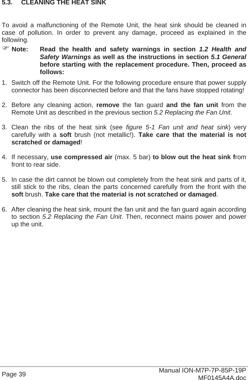  Page 39  Manual ION-M7P-7P-85P-19P MF0145A4A.doc 5.3.  CLEANING THE HEAT SINK   To avoid a malfunctioning of the Remote Unit, the heat sink should be cleaned in case of pollution. In order to prevent any damage, proceed as explained in the following.  Note:  Read the health and safety warnings in section 1.2 Health and Safety Warnings as well as the instructions in section 5.1 General before starting with the replacement procedure. Then, proceed as follows: 1.  Switch off the Remote Unit. For the following procedure ensure that power supply connector has been disconnected before and that the fans have stopped rotating!  2.  Before any cleaning action, remove the fan guard and the fan unit from the Remote Unit as described in the previous section 5.2 Replacing the Fan Unit.   3. Clean the ribs of the heat sink (see figure 5-1 Fan unit and heat sink) very carefully with a soft brush (not metallic!). Take care that the material is not scratched or damaged!  4. If necessary, use compressed air (max. 5 bar) to blow out the heat sink from front to rear side.  5.  In case the dirt cannot be blown out completely from the heat sink and parts of it, still stick to the ribs, clean the parts concerned carefully from the front with the soft brush. Take care that the material is not scratched or damaged.  6.  After cleaning the heat sink, mount the fan unit and the fan guard again according to section 5.2 Replacing the Fan Unit. Then, reconnect mains power and power up the unit.   