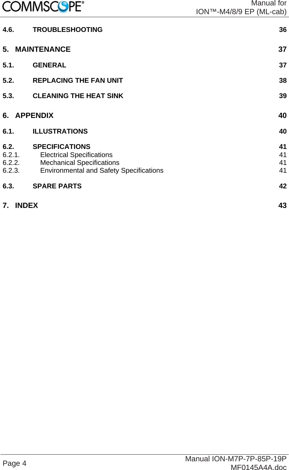  Manual for ION™-M4/8/9 EP (ML-cab) Page 4  Manual ION-M7P-7P-85P-19P MF0145A4A.doc 4.6. TROUBLESHOOTING 36 5. MAINTENANCE 37 5.1. GENERAL 37 5.2. REPLACING THE FAN UNIT 38 5.3. CLEANING THE HEAT SINK 39 6. APPENDIX 40 6.1. ILLUSTRATIONS 40 6.2. SPECIFICATIONS 41 6.2.1. Electrical Specifications 41 6.2.2. Mechanical Specifications 41 6.2.3. Environmental and Safety Specifications 41 6.3. SPARE PARTS 42 7. INDEX 43  