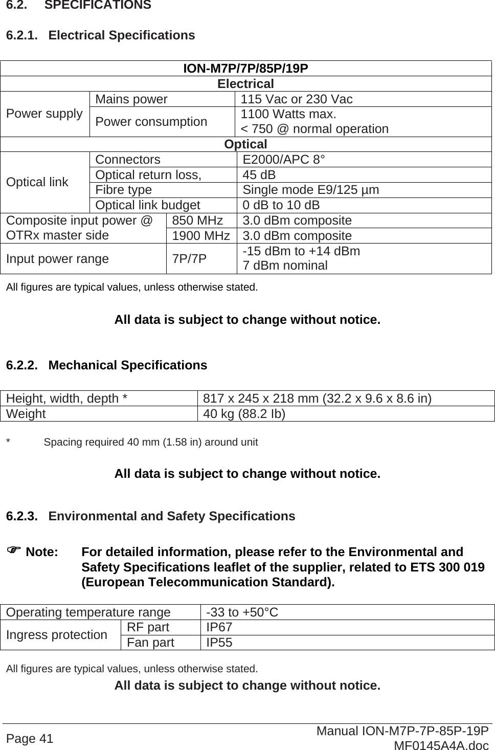  Page 41  Manual ION-M7P-7P-85P-19P MF0145A4A.doc 6.2.  SPECIFICATIONS 6.2.1.  Electrical Specifications  ION-M7P/7P/85P/19P Electrical Mains power  115 Vac or 230 Vac Power supply  Power consumption  1100 Watts max.  &lt; 750 @ normal operation Optical Connectors E2000/APC 8° Optical return loss,   45 dB Fibre type  Single mode E9/125 µm Optical link Optical link budget  0 dB to 10 dB 850 MHz  3.0 dBm composite Composite input power @ OTRx master side  1900 MHz 3.0 dBm composite Input power range  7P/7P  -15 dBm to +14 dBm 7 dBm nominal All figures are typical values, unless otherwise stated.  All data is subject to change without notice.  6.2.2.  Mechanical Specifications  Height, width, depth *  817 x 245 x 218 mm (32.2 x 9.6 x 8.6 in) Weight  40 kg (88.2 Ib)  *   Spacing required 40 mm (1.58 in) around unit  All data is subject to change without notice.  6.2.3.  Environmental and Safety Specifications    Note:  For detailed information, please refer to the Environmental and Safety Specifications leaflet of the supplier, related to ETS 300 019 (European Telecommunication Standard).  Operating temperature range  -33 to +50°C RF part  IP67 Ingress protection  Fan part  IP55  All figures are typical values, unless otherwise stated. All data is subject to change without notice.  