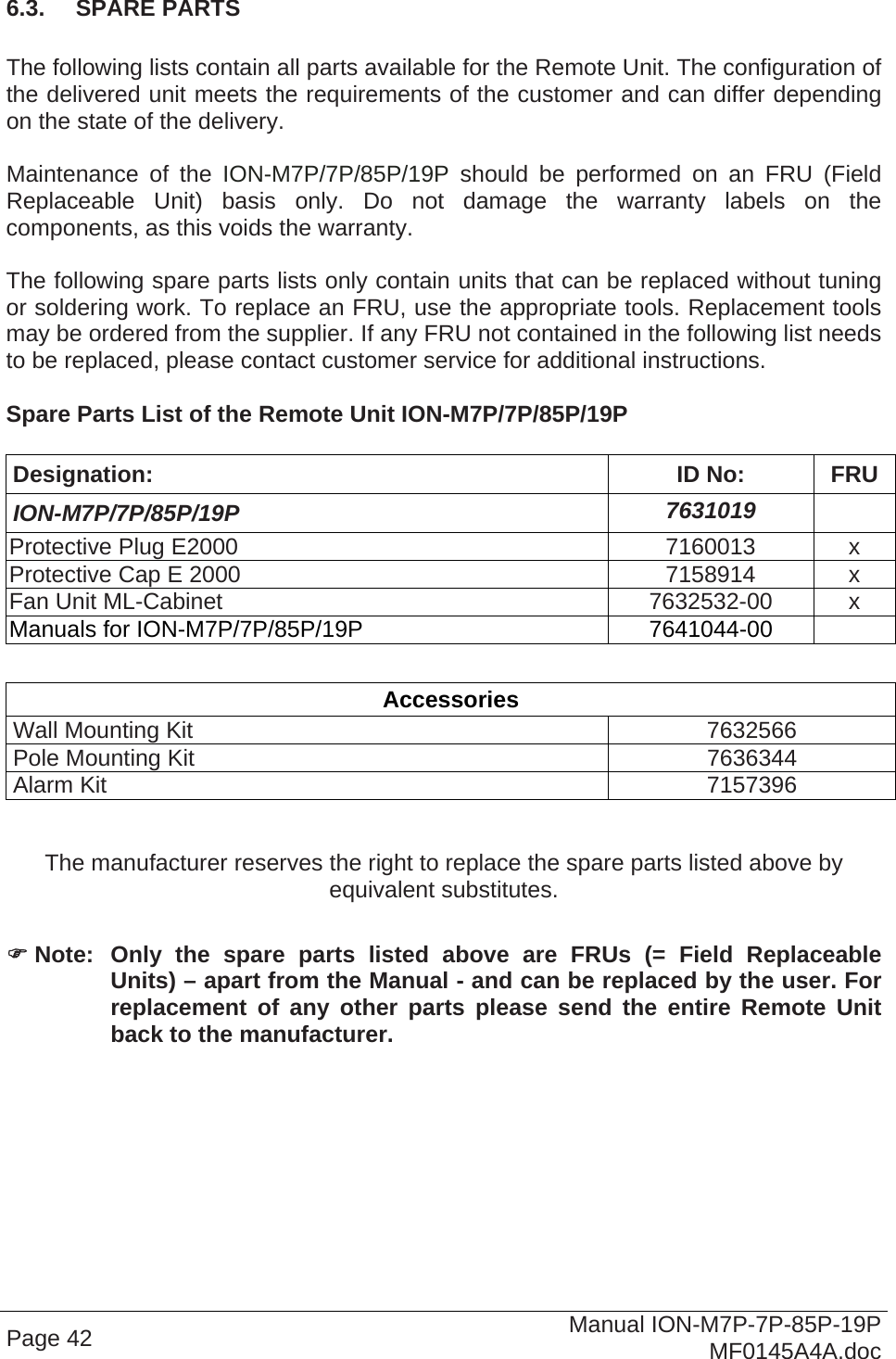  Page 42  Manual ION-M7P-7P-85P-19P MF0145A4A.doc 6.3.  SPARE PARTS  The following lists contain all parts available for the Remote Unit. The configuration of the delivered unit meets the requirements of the customer and can differ depending on the state of the delivery.  Maintenance of the ION-M7P/7P/85P/19P should be performed on an FRU (Field Replaceable Unit) basis only. Do not damage the warranty labels on the components, as this voids the warranty.   The following spare parts lists only contain units that can be replaced without tuning or soldering work. To replace an FRU, use the appropriate tools. Replacement tools may be ordered from the supplier. If any FRU not contained in the following list needs to be replaced, please contact customer service for additional instructions.  Spare Parts List of the Remote Unit ION-M7P/7P/85P/19P  Designation: ID No: FRU ION-M7P/7P/85P/19P  7631019  Protective Plug E2000  7160013  x Protective Cap E 2000  7158914  x Fan Unit ML-Cabinet  7632532-00  x Manuals for ION-M7P/7P/85P/19P  7641044-00    Accessories Wall Mounting Kit  7632566 Pole Mounting Kit  7636344 Alarm Kit  7157396  The manufacturer reserves the right to replace the spare parts listed above by equivalent substitutes.   Note: Only the spare parts listed above are FRUs (= Field Replaceable Units) – apart from the Manual - and can be replaced by the user. For replacement of any other parts please send the entire Remote Unit back to the manufacturer.   