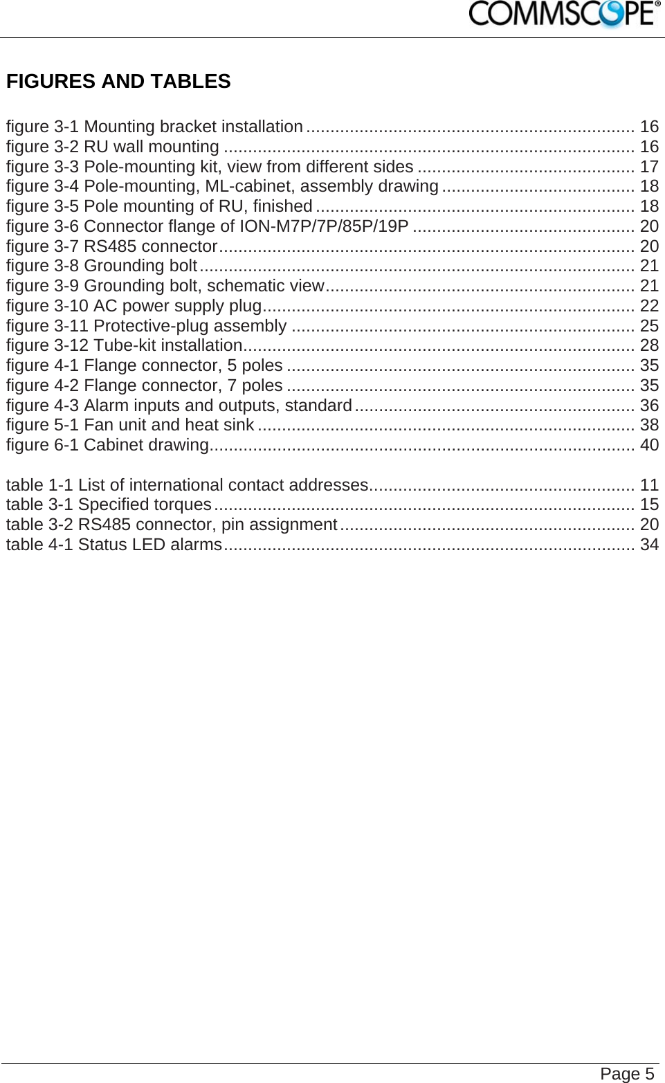    Page 5 FIGURES AND TABLES  figure 3-1 Mounting bracket installation .................................................................... 16 figure 3-2 RU wall mounting ..................................................................................... 16 figure 3-3 Pole-mounting kit, view from different sides ............................................. 17 figure 3-4 Pole-mounting, ML-cabinet, assembly drawing ........................................ 18 figure 3-5 Pole mounting of RU, finished .................................................................. 18 figure 3-6 Connector flange of ION-M7P/7P/85P/19P .............................................. 20 figure 3-7 RS485 connector...................................................................................... 20 figure 3-8 Grounding bolt.......................................................................................... 21 figure 3-9 Grounding bolt, schematic view................................................................ 21 figure 3-10 AC power supply plug............................................................................. 22 figure 3-11 Protective-plug assembly ....................................................................... 25 figure 3-12 Tube-kit installation................................................................................. 28 figure 4-1 Flange connector, 5 poles ........................................................................ 35 figure 4-2 Flange connector, 7 poles ........................................................................ 35 figure 4-3 Alarm inputs and outputs, standard.......................................................... 36 figure 5-1 Fan unit and heat sink .............................................................................. 38 figure 6-1 Cabinet drawing........................................................................................ 40  table 1-1 List of international contact addresses....................................................... 11 table 3-1 Specified torques....................................................................................... 15 table 3-2 RS485 connector, pin assignment............................................................. 20 table 4-1 Status LED alarms..................................................................................... 34   