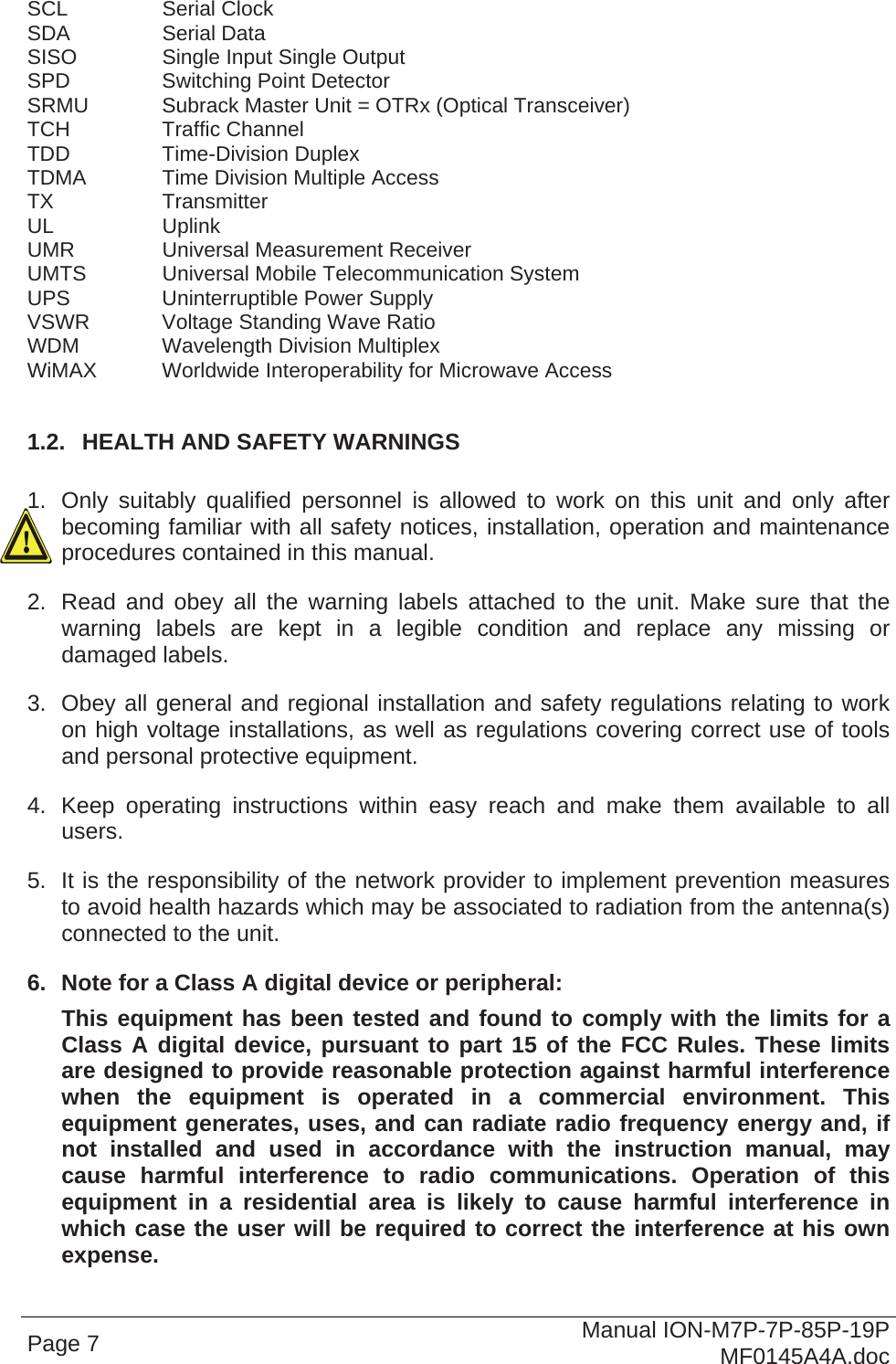  SCL   Serial Clock SDA   Serial Data SISO    Single Input Single Output SPD    Switching Point Detector SRMU   Subrack Master Unit = OTRx (Optical Transceiver) TCH   Traffic Channel TDD   Time-Division Duplex TDMA   Time Division Multiple Access TX   Transmitter UL   Uplink UMR    Universal Measurement Receiver UMTS   Universal Mobile Telecommunication System UPS    Uninterruptible Power Supply VSWR   Voltage Standing Wave Ratio WDM    Wavelength Division Multiplex WiMAX  Worldwide Interoperability for Microwave Access  1.2.  HEALTH AND SAFETY WARNINGS  1.  Only suitably qualified personnel is allowed to work on this unit and only after becoming familiar with all safety notices, installation, operation and maintenance procedures contained in this manual. 2.  Read and obey all the warning labels attached to the unit. Make sure that the warning labels are kept in a legible condition and replace any missing or damaged labels. 3.  Obey all general and regional installation and safety regulations relating to work on high voltage installations, as well as regulations covering correct use of tools and personal protective equipment. 4.  Keep operating instructions within easy reach and make them available to all users. 5.  It is the responsibility of the network provider to implement prevention measures to avoid health hazards which may be associated to radiation from the antenna(s) connected to the unit. 6.  Note for a Class A digital device or peripheral: This equipment has been tested and found to comply with the limits for a Class A digital device, pursuant to part 15 of the FCC Rules. These limits are designed to provide reasonable protection against harmful interference when the equipment is operated in a commercial environment. This equipment generates, uses, and can radiate radio frequency energy and, if not installed and used in accordance with the instruction manual, may cause harmful interference to radio communications. Operation of this equipment in a residential area is likely to cause harmful interference in which case the user will be required to correct the interference at his own expense. Page 7  Manual ION-M7P-7P-85P-19P MF0145A4A.doc 