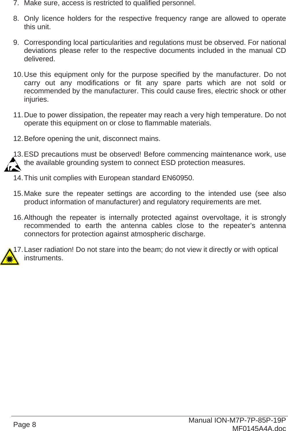  7.  Make sure, access is restricted to qualified personnel. 8.  Only licence holders for the respective frequency range are allowed to operate this unit. 9.  Corresponding local particularities and regulations must be observed. For national deviations please refer to the respective documents included in the manual CD delivered. 10. Use this equipment only for the purpose specified by the manufacturer. Do not carry out any modifications or fit any spare parts which are not sold or recommended by the manufacturer. This could cause fires, electric shock or other injuries. 11. Due to power dissipation, the repeater may reach a very high temperature. Do not operate this equipment on or close to flammable materials. 12. Before opening the unit, disconnect mains. 13. ESD precautions must be observed! Before commencing maintenance work, use the available grounding system to connect ESD protection measures. 14. This unit complies with European standard EN60950. 15. Make sure the repeater settings are according to the intended use (see also product information of manufacturer) and regulatory requirements are met. 16. Although the repeater is internally protected against overvoltage, it is strongly recommended to earth the antenna cables close to the repeater’s antenna connectors for protection against atmospheric discharge. 17. Laser radiation! Do not stare into the beam; do not view it directly or with optical instruments.  Page 8  Manual ION-M7P-7P-85P-19P MF0145A4A.doc 