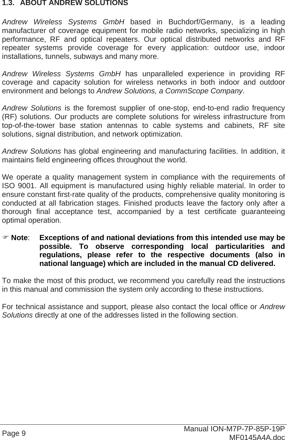  Page 9  Manual ION-M7P-7P-85P-19P MF0145A4A.doc 1.3.  ABOUT ANDREW SOLUTIONS  Andrew Wireless Systems GmbH based in Buchdorf/Germany, is a leading manufacturer of coverage equipment for mobile radio networks, specializing in high performance, RF and optical repeaters. Our optical distributed networks and RF repeater systems provide coverage for every application: outdoor use, indoor installations, tunnels, subways and many more.  Andrew Wireless Systems GmbH has unparalleled experience in providing RF coverage and capacity solution for wireless networks in both indoor and outdoor environment and belongs to Andrew Solutions, a CommScope Company.  Andrew Solutions is the foremost supplier of one-stop, end-to-end radio frequency (RF) solutions. Our products are complete solutions for wireless infrastructure from top-of-the-tower base station antennas to cable systems and cabinets, RF site solutions, signal distribution, and network optimization.  Andrew Solutions has global engineering and manufacturing facilities. In addition, it maintains field engineering offices throughout the world.  We operate a quality management system in compliance with the requirements of ISO 9001. All equipment is manufactured using highly reliable material. In order to ensure constant first-rate quality of the products, comprehensive quality monitoring is conducted at all fabrication stages. Finished products leave the factory only after a thorough final acceptance test, accompanied by a test certificate guaranteeing optimal operation.   Note:  Exceptions of and national deviations from this intended use may be possible. To observe corresponding local particularities and regulations, please refer to the respective documents (also in national language) which are included in the manual CD delivered.  To make the most of this product, we recommend you carefully read the instructions in this manual and commission the system only according to these instructions.   For technical assistance and support, please also contact the local office or Andrew Solutions directly at one of the addresses listed in the following section.    