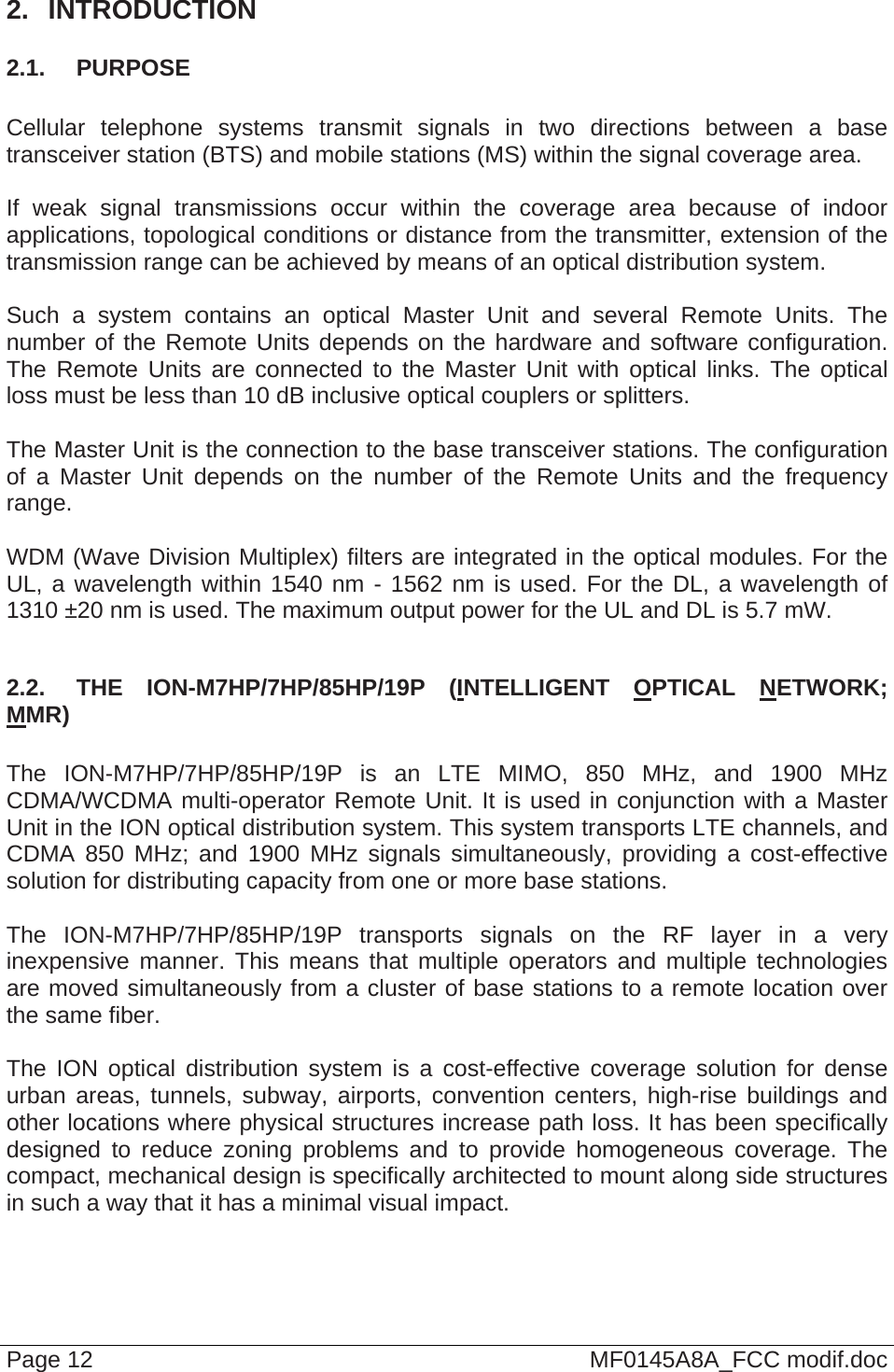  Page 12  MF0145A8A_FCC modif.doc 2.  INTRODUCTION 2.1.  PURPOSE  Cellular telephone systems transmit signals in two directions between a base transceiver station (BTS) and mobile stations (MS) within the signal coverage area.  If weak signal transmissions occur within the coverage area because of indoor applications, topological conditions or distance from the transmitter, extension of the transmission range can be achieved by means of an optical distribution system.  Such a system contains an optical Master Unit and several Remote Units. The number of the Remote Units depends on the hardware and software configuration. The Remote Units are connected to the Master Unit with optical links. The optical loss must be less than 10 dB inclusive optical couplers or splitters.  The Master Unit is the connection to the base transceiver stations. The configuration of a Master Unit depends on the number of the Remote Units and the frequency range.   WDM (Wave Division Multiplex) filters are integrated in the optical modules. For the UL, a wavelength within 1540 nm - 1562 nm is used. For the DL, a wavelength of 1310 ±20 nm is used. The maximum output power for the UL and DL is 5.7 mW.  2.2.  THE ION-M7HP/7HP/85HP/19P (INTELLIGENT OPTICAL NETWORK; MMR)  The ION-M7HP/7HP/85HP/19P is an LTE MIMO, 850 MHz, and 1900 MHz CDMA/WCDMA multi-operator Remote Unit. It is used in conjunction with a Master Unit in the ION optical distribution system. This system transports LTE channels, and CDMA 850 MHz; and 1900 MHz signals simultaneously, providing a cost-effective solution for distributing capacity from one or more base stations.  The ION-M7HP/7HP/85HP/19P transports signals on the RF layer in a very inexpensive manner. This means that multiple operators and multiple technologies are moved simultaneously from a cluster of base stations to a remote location over the same fiber.  The ION optical distribution system is a cost-effective coverage solution for dense urban areas, tunnels, subway, airports, convention centers, high-rise buildings and other locations where physical structures increase path loss. It has been specifically designed to reduce zoning problems and to provide homogeneous coverage. The compact, mechanical design is specifically architected to mount along side structures in such a way that it has a minimal visual impact.  