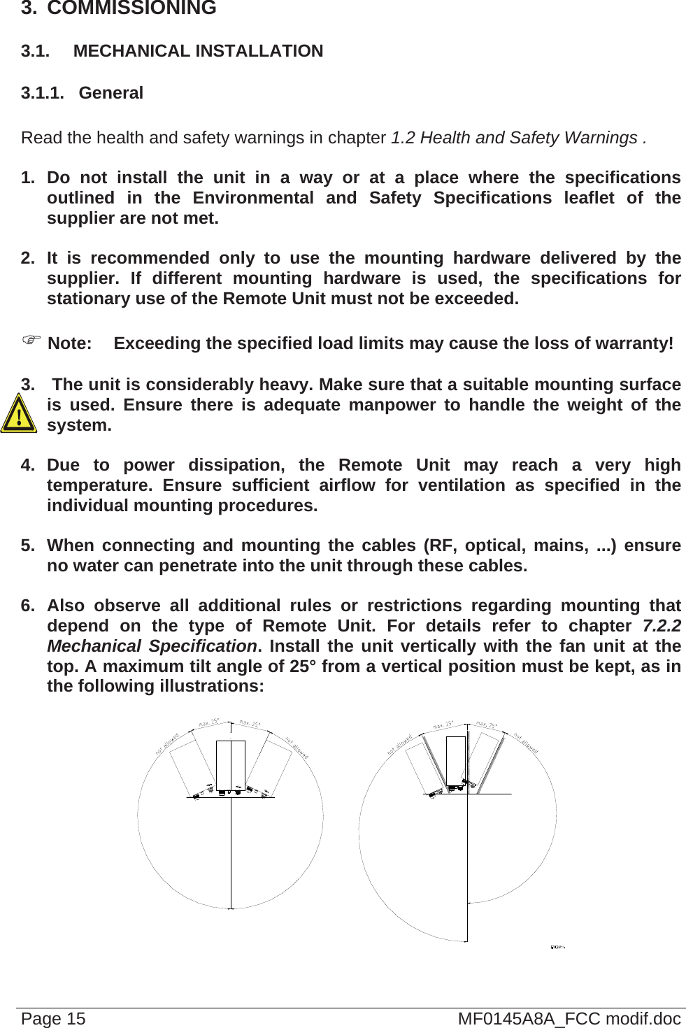  3.  COMMISSIONING 3.1.  MECHANICAL INSTALLATION 3.1.1.  General  Read the health and safety warnings in chapter 1.2 Health and Safety Warnings .  1. Do not install the unit in a way or at a place where the specifications outlined in the Environmental and Safety Specifications leaflet of the supplier are not met.  2. It is recommended only to use the mounting hardware delivered by the supplier. If different mounting hardware is used, the specifications for stationary use of the Remote Unit must not be exceeded.   Note:  Exceeding the specified load limits may cause the loss of warranty!  3.   The unit is considerably heavy. Make sure that a suitable mounting surface is used. Ensure there is adequate manpower to handle the weight of the system.  4. Due to power dissipation, the Remote Unit may reach a very high temperature. Ensure sufficient airflow for ventilation as specified in the individual mounting procedures.  5.  When connecting and mounting the cables (RF, optical, mains, ...) ensure no water can penetrate into the unit through these cables.  6. Also observe all additional rules or restrictions regarding mounting that depend on the type of Remote Unit. For details refer to chapter 7.2.2 Mechanical Specification. Install the unit vertically with the fan unit at the top. A maximum tilt angle of 25° from a vertical position must be kept, as in the following illustrations:   Page 15  MF0145A8A_FCC modif.doc 