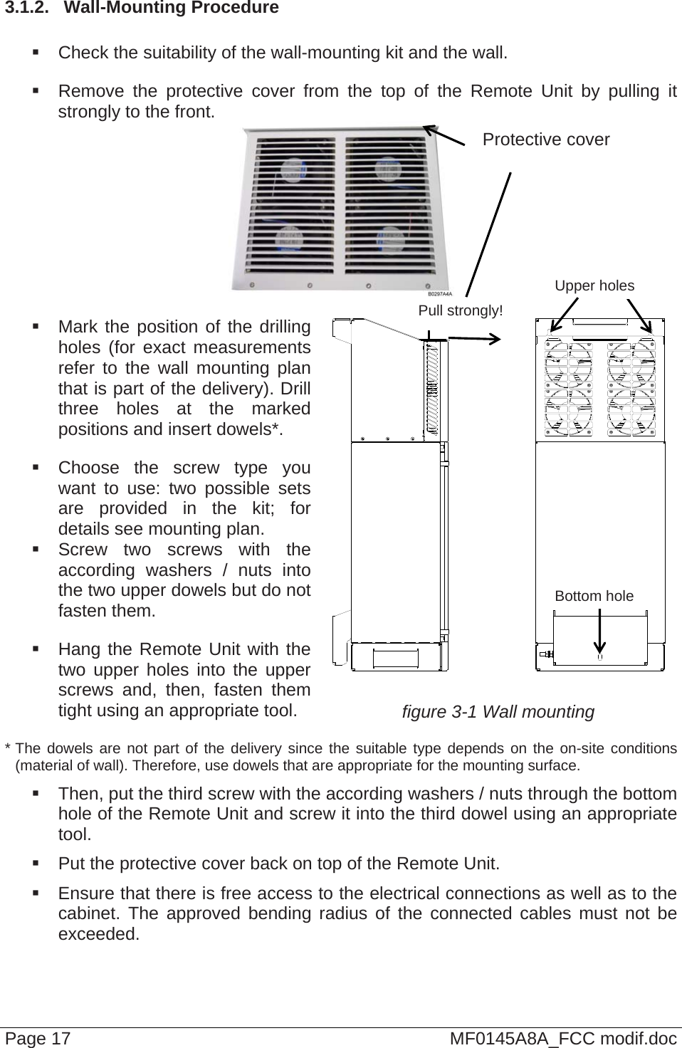 3.1.2.  Wall-Mounting Procedure    Check the suitability of the wall-mounting kit and the wall.   Remove the protective cover from the top of the Remote Unit by pulling it strongly to the front.  Page 17  MF0145A8A_FCC modif.doc    Mark the position of the drilling holes (for exact measurements refer to the wall mounting plan that is part of the delivery). Drill three holes at the marked positions and insert dowels*.   Choose the screw type you want to use: two possible sets are provided in the kit; for details see mounting plan.  Screw two screws with the according washers / nuts into the two upper dowels but do not fasten them.   Hang the Remote Unit with the two upper holes into the upper screws and, then, fasten them tight using an appropriate tool.    figure 3-1 Wall mounting * The dowels are not part of the delivery since the suitable type depends on the on-site conditions (material of wall). Therefore, use dowels that are appropriate for the mounting surface.   Then, put the third screw with the according washers / nuts through the bottom hole of the Remote Unit and screw it into the third dowel using an appropriate tool.   Put the protective cover back on top of the Remote Unit.   Ensure that there is free access to the electrical connections as well as to the cabinet. The approved bending radius of the connected cables must not be exceeded. Bottom hole Upper holes Protective cover Pull strongly! 