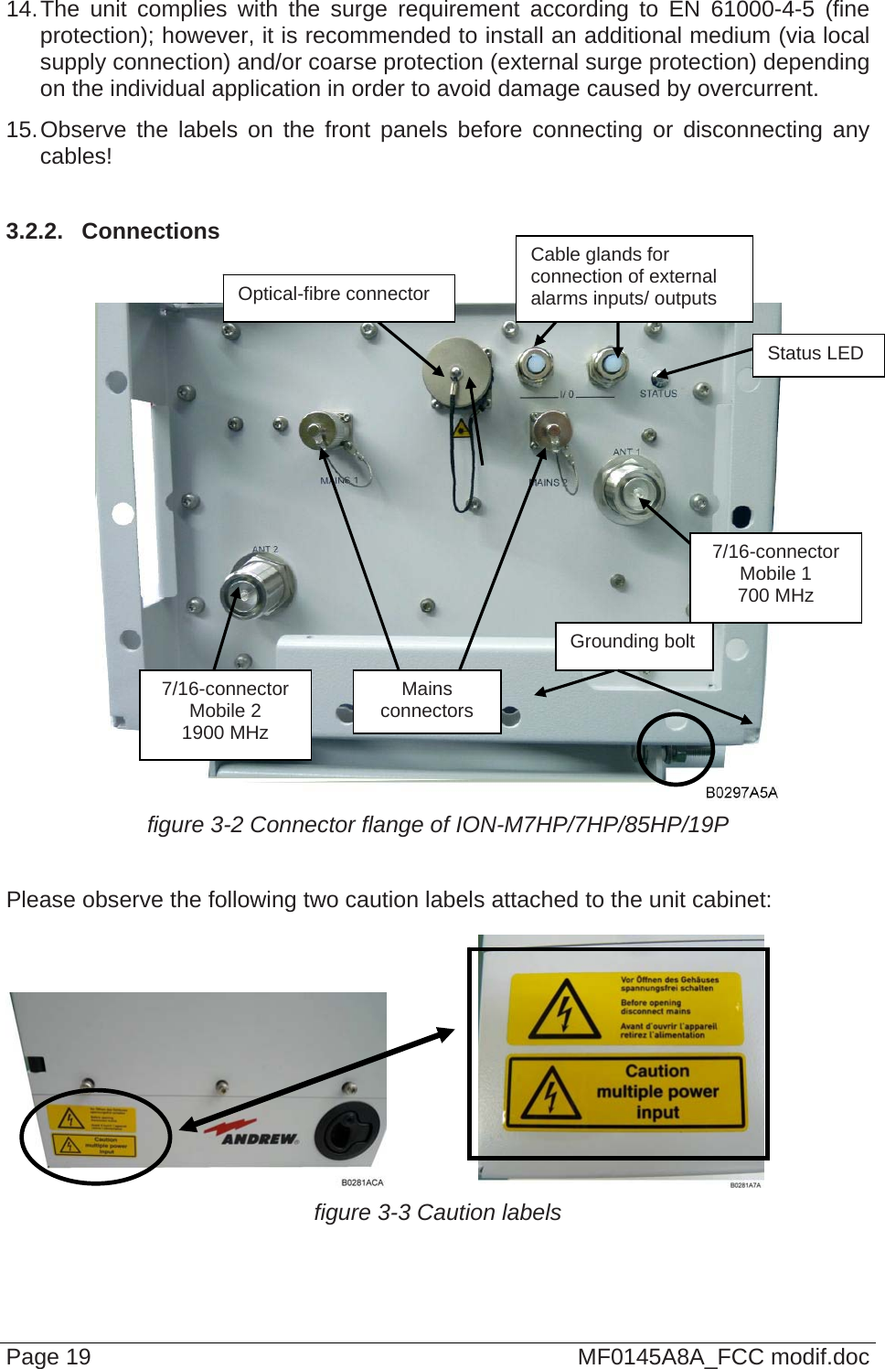  14. The unit complies with the surge requirement according to EN 61000-4-5 (fine protection); however, it is recommended to install an additional medium (via local supply connection) and/or coarse protection (external surge protection) depending on the individual application in order to avoid damage caused by overcurrent. 15. Observe the labels on the front panels before connecting or disconnecting any cables!   3.2.2.  Connections Page 19  MF0145A8A_FCC modif.doc    figure 3-2 Connector flange of ION-M7HP/7HP/85HP/19P  Please observe the following two caution labels attached to the unit cabinet:      figure 3-3 Caution labels Cable glands for connection of external alarms inputs/ outputs Optical-fibre connector Status LED 7/16-connector Mobile 1 700 MHz Grounding bolt Mains  connectors 7/16-connector Mobile 2 1900 MHz 