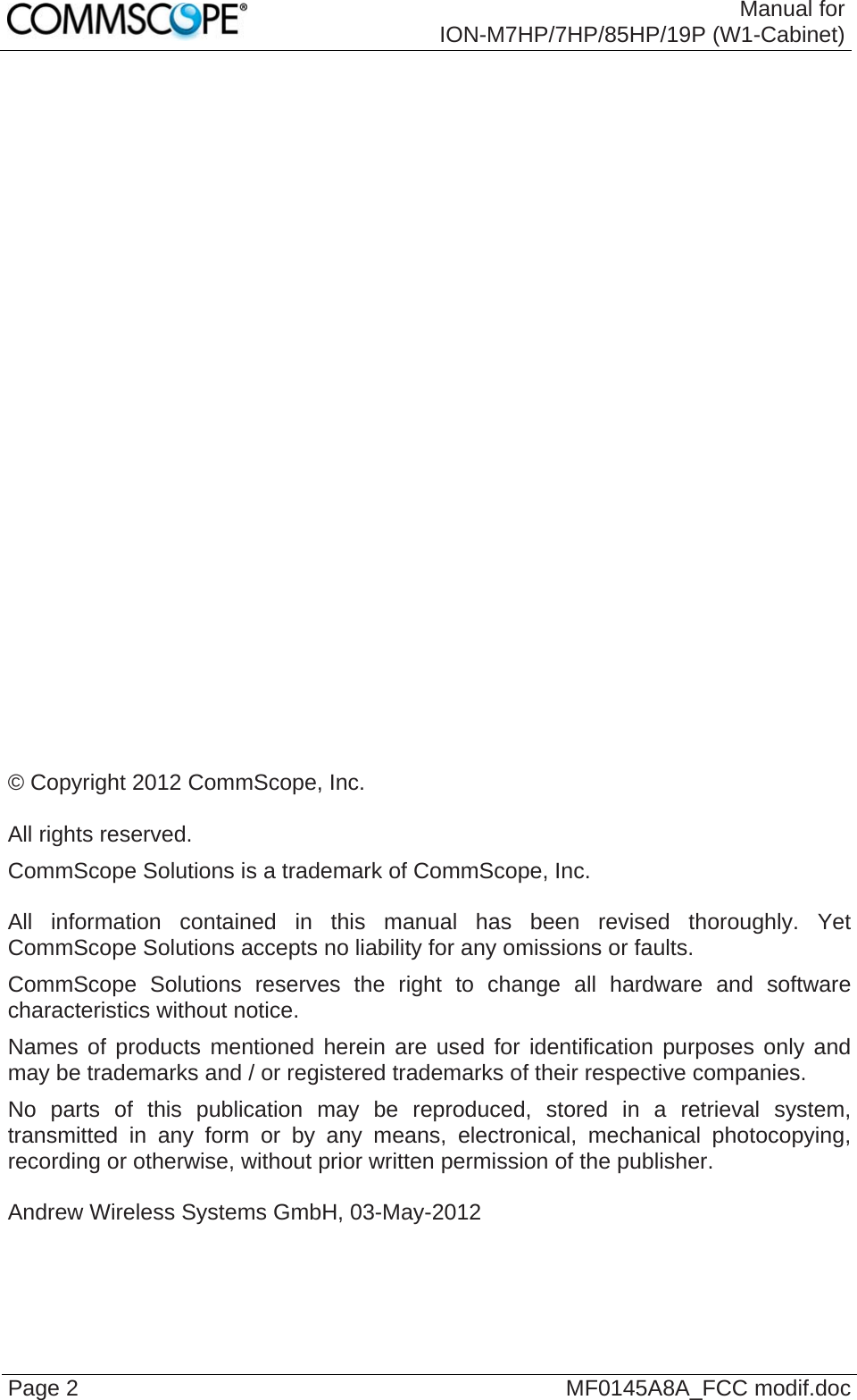  Manual for ION-M7HP/7HP/85HP/19P (W1-Cabinet) Page 2  MF0145A8A_FCC modif.doc                            © Copyright 2012 CommScope, Inc.  All rights reserved. CommScope Solutions is a trademark of CommScope, Inc.  All information contained in this manual has been revised thoroughly. Yet CommScope Solutions accepts no liability for any omissions or faults. CommScope Solutions reserves the right to change all hardware and software characteristics without notice. Names of products mentioned herein are used for identification purposes only and may be trademarks and / or registered trademarks of their respective companies. No parts of this publication may be reproduced, stored in a retrieval system, transmitted in any form or by any means, electronical, mechanical photocopying, recording or otherwise, without prior written permission of the publisher.  Andrew Wireless Systems GmbH, 03-May-2012  