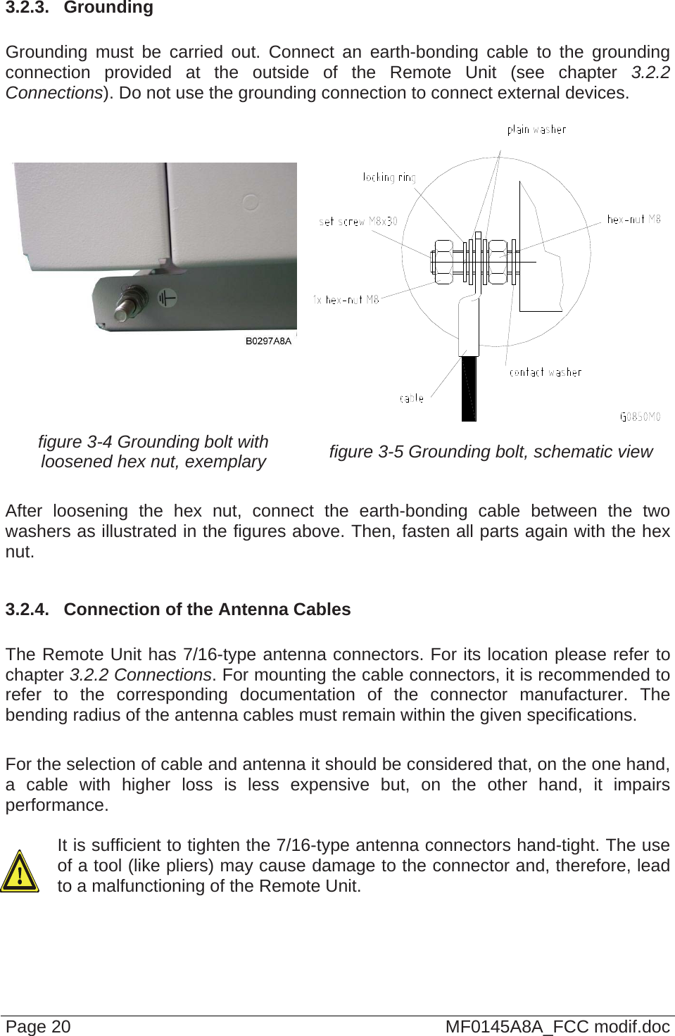  3.2.3.  Grounding  Grounding must be carried out. Connect an earth-bonding cable to the grounding connection provided at the outside of the Remote Unit (see chapter 3.2.2 Connections). Do not use the grounding connection to connect external devices.      figure 3-4 Grounding bolt with loosened hex nut, exemplary  figure 3-5 Grounding bolt, schematic view  After loosening the hex nut, connect the earth-bonding cable between the two washers as illustrated in the figures above. Then, fasten all parts again with the hex nut.  3.2.4.  Connection of the Antenna Cables  The Remote Unit has 7/16-type antenna connectors. For its location please refer to chapter 3.2.2 Connections. For mounting the cable connectors, it is recommended to refer to the corresponding documentation of the connector manufacturer. The bending radius of the antenna cables must remain within the given specifications.  For the selection of cable and antenna it should be considered that, on the one hand, a cable with higher loss is less expensive but, on the other hand, it impairs performance.   It is sufficient to tighten the 7/16-type antenna connectors hand-tight. The use of a tool (like pliers) may cause damage to the connector and, therefore, lead to a malfunctioning of the Remote Unit.   Page 20  MF0145A8A_FCC modif.doc 
