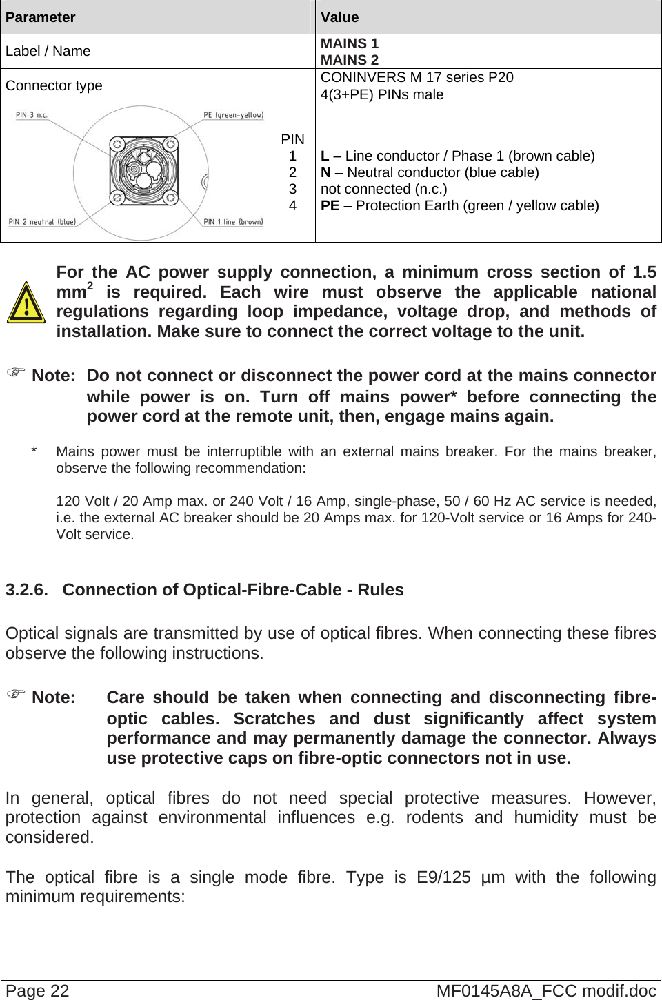   Parameter  Value Label / Name  MAINS 1 MAINS 2 Connector type  CONINVERS M 17 series P20 4(3+PE) PINs male PIN 1 2 3 4  L – Line conductor / Phase 1 (brown cable) N – Neutral conductor (blue cable) not connected (n.c.) PE – Protection Earth (green / yellow cable)    For the AC power supply connection, a minimum cross section of 1.5 mm2 is required. Each wire must observe the applicable national regulations regarding loop impedance, voltage drop, and methods of installation. Make sure to connect the correct voltage to the unit.   Note:  Do not connect or disconnect the power cord at the mains connector while power is on. Turn off mains power* before connecting the power cord at the remote unit, then, engage mains again. *   Mains power must be interruptible with an external mains breaker. For the mains breaker, observe the following recommendation:  120 Volt / 20 Amp max. or 240 Volt / 16 Amp, single-phase, 50 / 60 Hz AC service is needed, i.e. the external AC breaker should be 20 Amps max. for 120-Volt service or 16 Amps for 240-Volt service.  3.2.6.  Connection of Optical-Fibre-Cable - Rules  Optical signals are transmitted by use of optical fibres. When connecting these fibres observe the following instructions.    Note:  Care should be taken when connecting and disconnecting fibre-optic cables. Scratches and dust significantly affect system performance and may permanently damage the connector. Always use protective caps on fibre-optic connectors not in use.  In general, optical fibres do not need special protective measures. However, protection against environmental influences e.g. rodents and humidity must be considered.  The optical fibre is a single mode fibre. Type is E9/125 µm with the following minimum requirements: Page 22  MF0145A8A_FCC modif.doc 