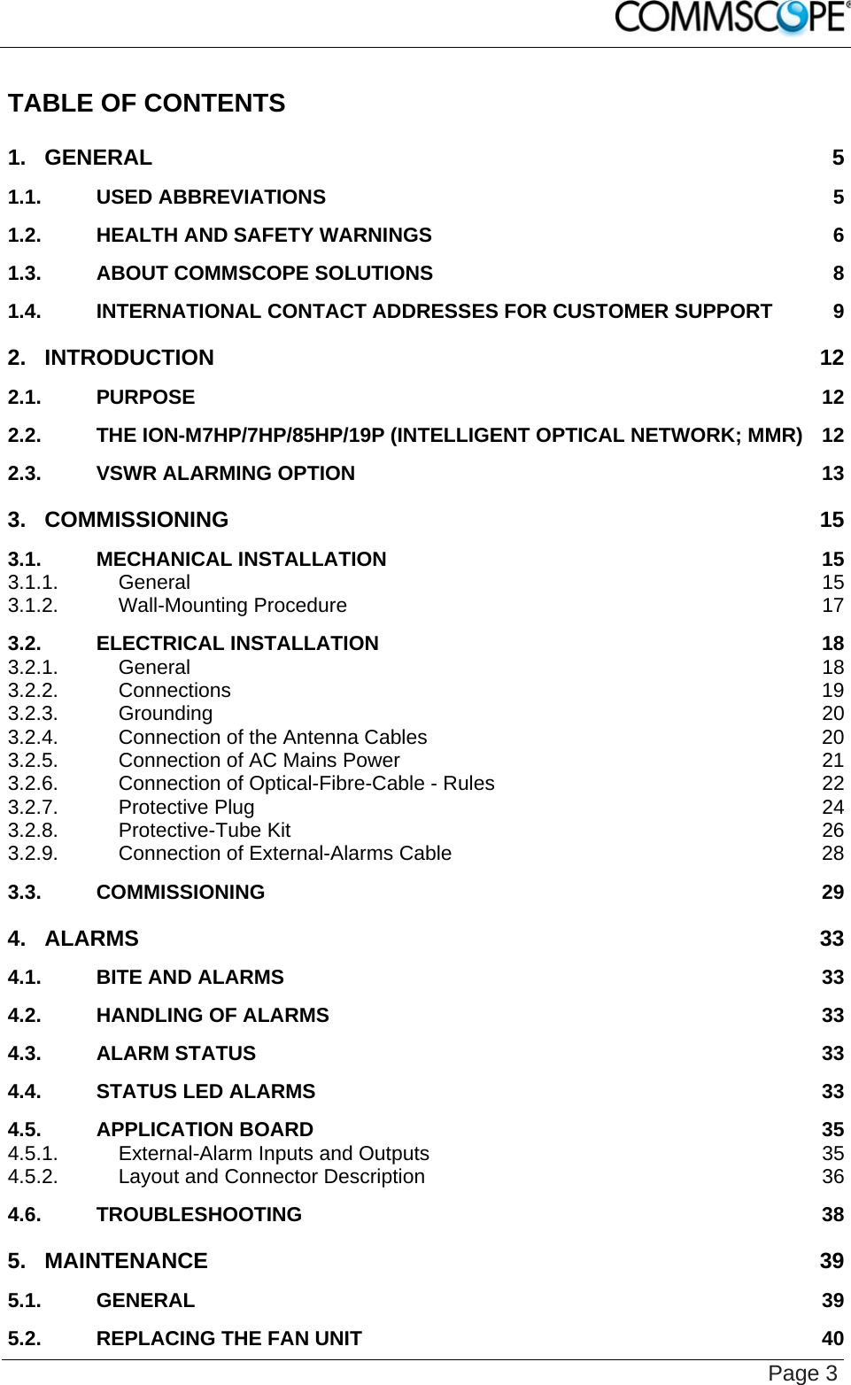    Page 3 TABLE OF CONTENTS 1. GENERAL 5 1.1. USED ABBREVIATIONS 5 1.2. HEALTH AND SAFETY WARNINGS 6 1.3. ABOUT COMMSCOPE SOLUTIONS 8 1.4. INTERNATIONAL CONTACT ADDRESSES FOR CUSTOMER SUPPORT 9 2. INTRODUCTION 12 2.1. PURPOSE 12 2.2. THE ION-M7HP/7HP/85HP/19P (INTELLIGENT OPTICAL NETWORK; MMR) 12 2.3. VSWR ALARMING OPTION 13 3. COMMISSIONING 15 3.1. MECHANICAL INSTALLATION 15 3.1.1. General 15 3.1.2. Wall-Mounting Procedure 17 3.2. ELECTRICAL INSTALLATION 18 3.2.1. General 18 3.2.2. Connections 19 3.2.3. Grounding 20 3.2.4. Connection of the Antenna Cables 20 3.2.5. Connection of AC Mains Power 21 3.2.6. Connection of Optical-Fibre-Cable - Rules 22 3.2.7. Protective Plug 24 3.2.8. Protective-Tube Kit 26 3.2.9. Connection of External-Alarms Cable 28 3.3. COMMISSIONING 29 4. ALARMS 33 4.1. BITE AND ALARMS 33 4.2. HANDLING OF ALARMS 33 4.3. ALARM STATUS 33 4.4. STATUS LED ALARMS 33 4.5. APPLICATION BOARD 35 4.5.1. External-Alarm Inputs and Outputs 35 4.5.2. Layout and Connector Description 36 4.6. TROUBLESHOOTING 38 5. MAINTENANCE 39 5.1. GENERAL 39 5.2. REPLACING THE FAN UNIT 40 