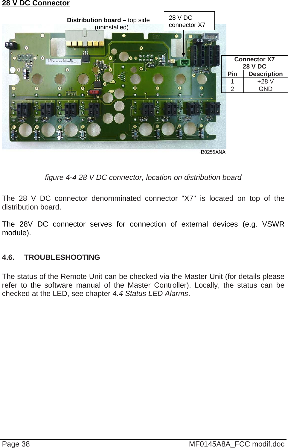  28 V DC Connector   Page 38  MF0145A8A_FCC modif.doc     figure 4-4 28 V DC connector, location on distribution board  The 28 V DC connector denomminated connector &quot;X7&quot; is located on top of the distribution board.  The 28V DC connector serves for connection of external devices (e.g. VSWR module).  4.6.  TROUBLESHOOTING  The status of the Remote Unit can be checked via the Master Unit (for details please refer to the software manual of the Master Controller). Locally, the status can be checked at the LED, see chapter 4.4 Status LED Alarms.   Connector X7 28 V DC Pin Description 1 +28 V 2 GND 28 V DC  connector X7Distribution board – top side (uninstalled) 