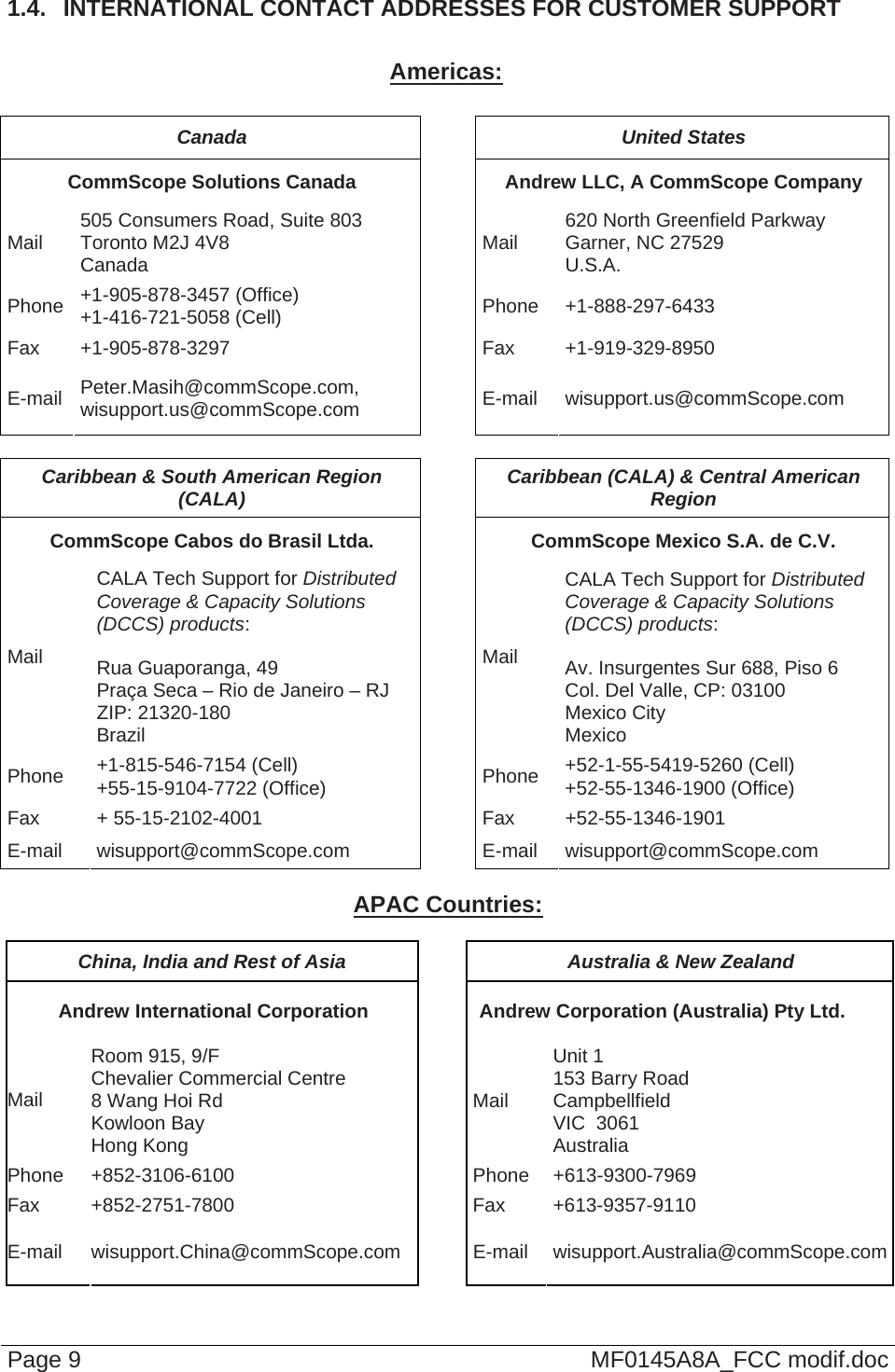  Page 9  MF0145A8A_FCC modif.doc 1.4.  INTERNATIONAL CONTACT ADDRESSES FOR CUSTOMER SUPPORT  Americas:  Canada United States CommScope Solutions Canada  Andrew LLC, A CommScope Company Mail  505 Consumers Road, Suite 803  Toronto M2J 4V8  Canada  Mail  620 North Greenfield Parkway Garner, NC 27529 U.S.A. Phone  +1-905-878-3457 (Office) +1-416-721-5058 (Cell) Phone +1-888-297-6433 Fax +1-905-878-3297  Fax  +1-919-329-8950 E-mail  Peter.Masih@commScope.com, wisupport.us@commScope.com  E-mail wisupport.us@commScope.com  Caribbean &amp; South American Region (CALA)  Caribbean (CALA) &amp; Central American Region  CommScope Cabos do Brasil Ltda.  CommScope Mexico S.A. de C.V. Mail CALA Tech Support for Distributed Coverage &amp; Capacity Solutions (DCCS) products:  Rua Guaporanga, 49 Praça Seca – Rio de Janeiro – RJ ZIP: 21320-180 Brazil Mail CALA Tech Support for Distributed Coverage &amp; Capacity Solutions (DCCS) products:  Av. Insurgentes Sur 688, Piso 6 Col. Del Valle, CP: 03100 Mexico City Mexico Phone  +1-815-546-7154 (Cell) +55-15-9104-7722 (Office)  Phone  +52-1-55-5419-5260 (Cell) +52-55-1346-1900 (Office) Fax + 55-15-2102-4001  Fax +52-55-1346-1901  E-mail wisupport@commScope.com  E-mail wisupport@commScope.com  APAC Countries:  China, India and Rest of Asia  Australia &amp; New Zealand Andrew International Corporation  Andrew Corporation (Australia) Pty Ltd. Mail Room 915, 9/F  Chevalier Commercial Centre 8 Wang Hoi Rd Kowloon Bay  Hong Kong Mail Unit 1 153 Barry Road Campbellfield  VIC  3061 Australia Phone +852-3106-6100  Phone +613-9300-7969 Fax +852-2751-7800  Fax +613-9357-9110 E-mail wisupport.China@commScope.com  E-mail wisupport.Australia@commScope.com 