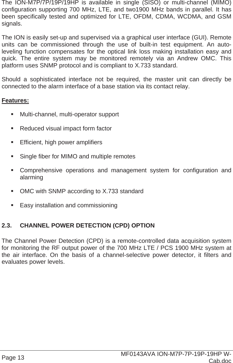  Page 13  MF0143AVA ION-M7P-7P-19P-19HP W-Cab.doc The ION-M7P/7P/19P/19HP is available in single (SISO) or multi-channel (MIMO) configuration supporting 700 MHz, LTE, and two1900 MHz bands in parallel. It has been specifically tested and optimized for LTE, OFDM, CDMA, WCDMA, and GSM signals.  The ION is easily set-up and supervised via a graphical user interface (GUI). Remote units can be commissioned through the use of built-in test equipment. An auto-leveling function compensates for the optical link loss making installation easy and quick. The entire system may be monitored remotely via an Andrew OMC. This platform uses SNMP protocol and is compliant to X.733 standard.  Should a sophisticated interface not be required, the master unit can directly be connected to the alarm interface of a base station via its contact relay.  Features:    Multi-channel, multi-operator support    Reduced visual impact form factor    Efficient, high power amplifiers    Single fiber for MIMO and multiple remotes    Comprehensive operations and management system for configuration and alarming    OMC with SNMP according to X.733 standard    Easy installation and commissioning  2.3.  CHANNEL POWER DETECTION (CPD) OPTION  The Channel Power Detection (CPD) is a remote-controlled data acquisition system for monitoring the RF output power of the 700 MHz LTE / PCS 1900 MHz system at the air interface. On the basis of a channel-selective power detector, it filters and evaluates power levels.   