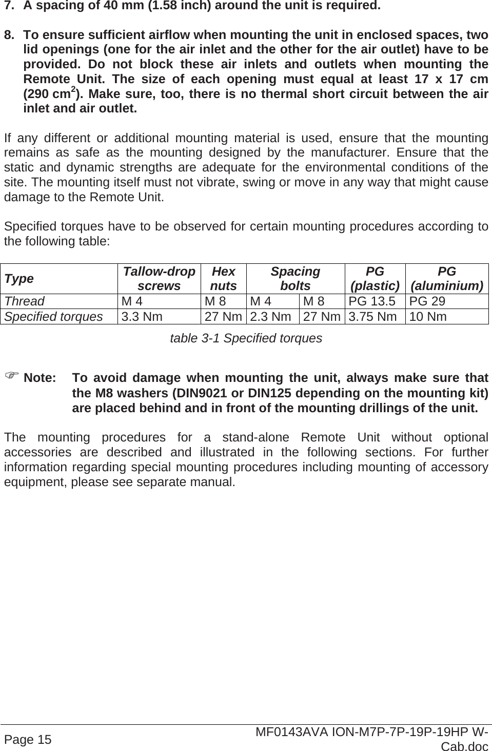 Page 15  MF0143AVA ION-M7P-7P-19P-19HP W-Cab.doc  7.  A spacing of 40 mm (1.58 inch) around the unit is required.  8.  To ensure sufficient airflow when mounting the unit in enclosed spaces, two lid openings (one for the air inlet and the other for the air outlet) have to be provided. Do not block these air inlets and outlets when mounting the Remote Unit. The size of each opening must equal at least 17 x 17 cm (290 cm2). Make sure, too, there is no thermal short circuit between the air inlet and air outlet.   If any different or additional mounting material is used, ensure that the mounting remains as safe as the mounting designed by the manufacturer. Ensure that the static and dynamic strengths are adequate for the environmental conditions of the site. The mounting itself must not vibrate, swing or move in any way that might cause damage to the Remote Unit.  Specified torques have to be observed for certain mounting procedures according to the following table:  Type  Tallow-drop screws  Hex nuts  Spacing bolts  PG (plastic)  PG (aluminium)Thread M 4  M 8  M 4  M 8  PG 13.5  PG 29 Specified torques 3.3 Nm  27 Nm 2.3 Nm  27 Nm 3.75 Nm  10 Nm table 3-1 Specified torques   Note:  To avoid damage when mounting the unit, always make sure that the M8 washers (DIN9021 or DIN125 depending on the mounting kit) are placed behind and in front of the mounting drillings of the unit.  The mounting procedures for a stand-alone Remote Unit without optional accessories are described and illustrated in the following sections. For further information regarding special mounting procedures including mounting of accessory equipment, please see separate manual.    