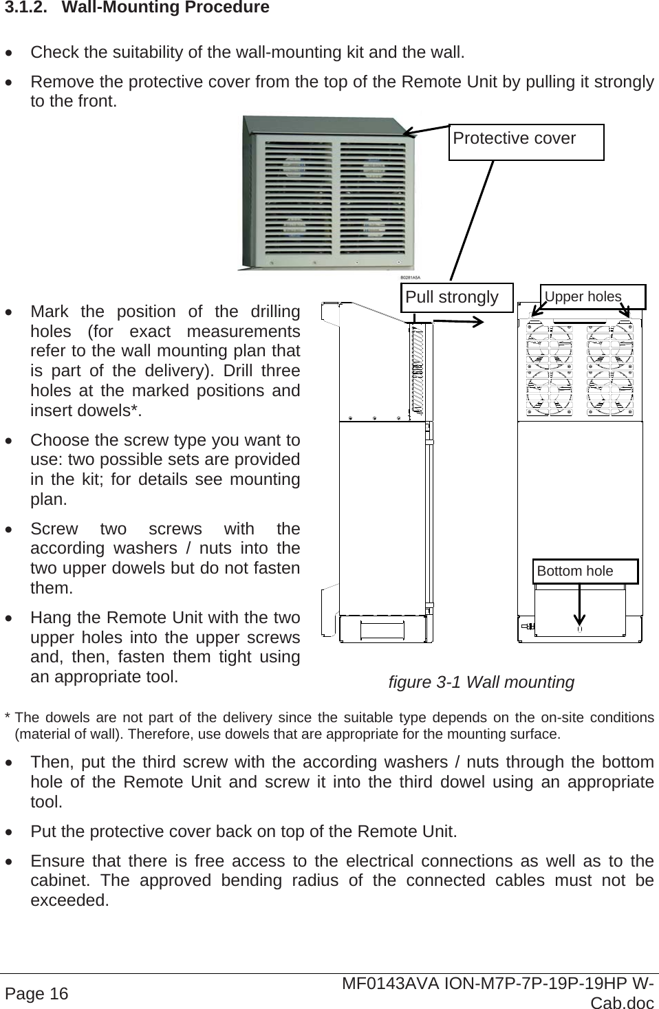  Page 16  MF0143AVA ION-M7P-7P-19P-19HP W-Cab.doc 3.1.2.  Wall-Mounting Procedure    Check the suitability of the wall-mounting kit and the wall.   Remove the protective cover from the top of the Remote Unit by pulling it strongly to the front.     Mark the position of the drilling holes (for exact measurements refer to the wall mounting plan that is part of the delivery). Drill three holes at the marked positions and insert dowels*.   Choose the screw type you want to use: two possible sets are provided in the kit; for details see mounting plan.  Screw two screws with the according washers / nuts into the two upper dowels but do not fasten them.   Hang the Remote Unit with the two upper holes into the upper screws and, then, fasten them tight using an appropriate tool.    figure 3-1 Wall mounting * The dowels are not part of the delivery since the suitable type depends on the on-site conditions (material of wall). Therefore, use dowels that are appropriate for the mounting surface.   Then, put the third screw with the according washers / nuts through the bottom hole of the Remote Unit and screw it into the third dowel using an appropriate tool.   Put the protective cover back on top of the Remote Unit.   Ensure that there is free access to the electrical connections as well as to the cabinet. The approved bending radius of the connected cables must not be exceeded. Bottom hole Upper holes Protective cover Pull strongly 