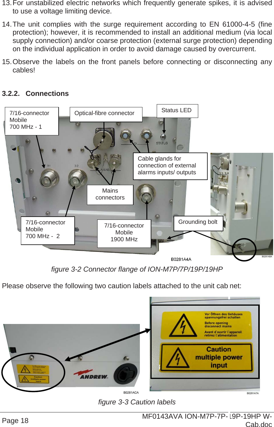  Page 18  MF0143AVA ION-M7P-7P-19P-19HP W-Cab.doc 13. For unstabilized electric networks which frequently generate spikes, it is advised to use a voltage limiting device.  14. The unit complies with the surge requirement according to EN 61000-4-5 (fine protection); however, it is recommended to install an additional medium (via local supply connection) and/or coarse protection (external surge protection) depending on the individual application in order to avoid damage caused by overcurrent. 15. Observe the labels on the front panels before connecting or disconnecting any cables!   3.2.2.  Connections     figure 3-2 Connector flange of ION-M7P/7P/19P/19HP Please observe the following two caution labels attached to the unit cabinet:    figure 3-3 Caution labels Mains  connectors Status LED Optical-fibre connector Cable glands for connection of external alarms inputs/ outputs 7/16-connector Mobile 700 MHz - 1 7/16-connector Mobile 700 MHz -  2 7/16-connector Mobile 1900 MHz Grounding bolt 