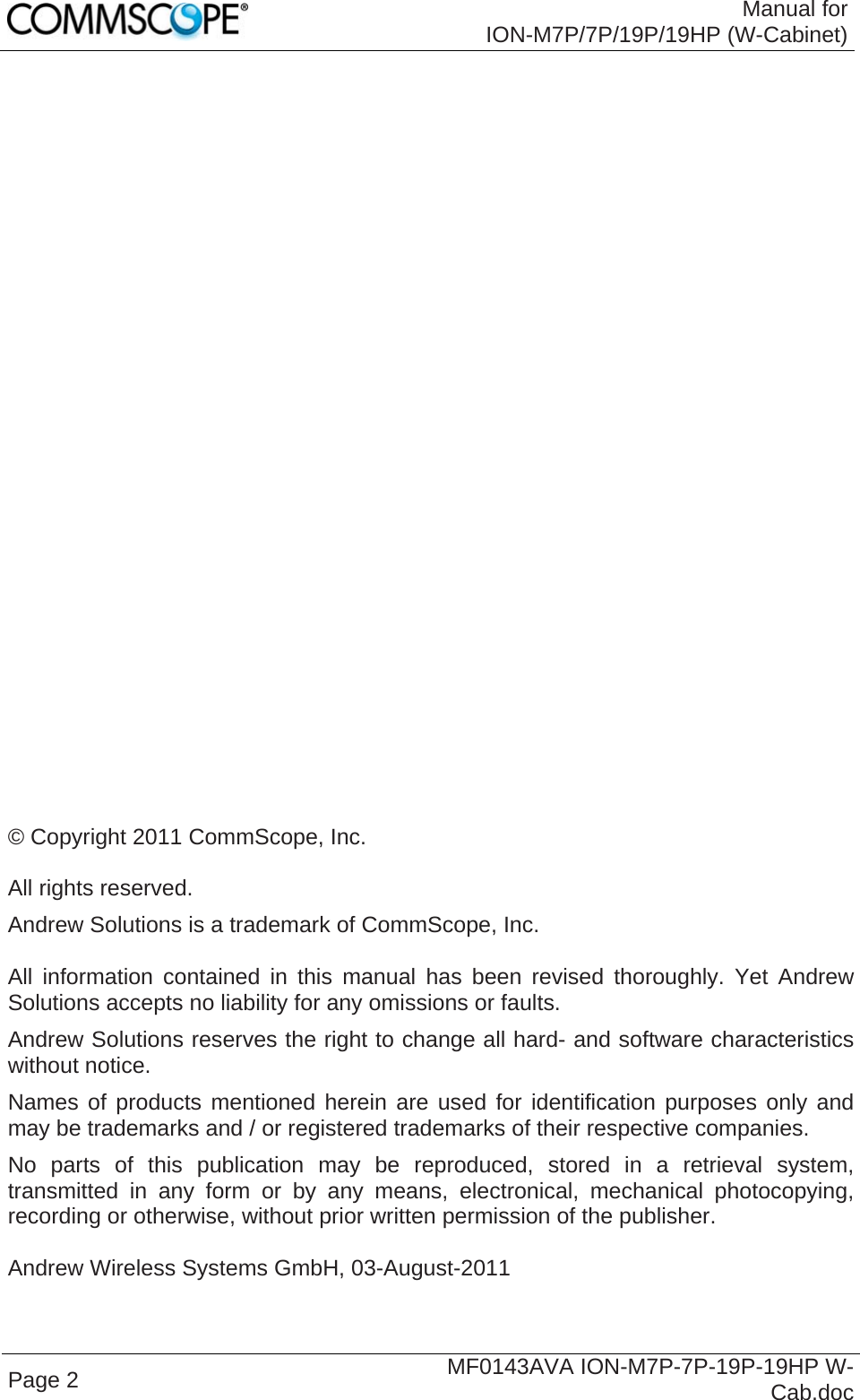  Manual for ION-M7P/7P/19P/19HP (W-Cabinet) Page 2  MF0143AVA ION-M7P-7P-19P-19HP W-Cab.doc                              © Copyright 2011 CommScope, Inc.  All rights reserved. Andrew Solutions is a trademark of CommScope, Inc.  All information contained in this manual has been revised thoroughly. Yet Andrew Solutions accepts no liability for any omissions or faults. Andrew Solutions reserves the right to change all hard- and software characteristics without notice. Names of products mentioned herein are used for identification purposes only and may be trademarks and / or registered trademarks of their respective companies. No parts of this publication may be reproduced, stored in a retrieval system, transmitted in any form or by any means, electronical, mechanical photocopying, recording or otherwise, without prior written permission of the publisher.  Andrew Wireless Systems GmbH, 03-August-2011  