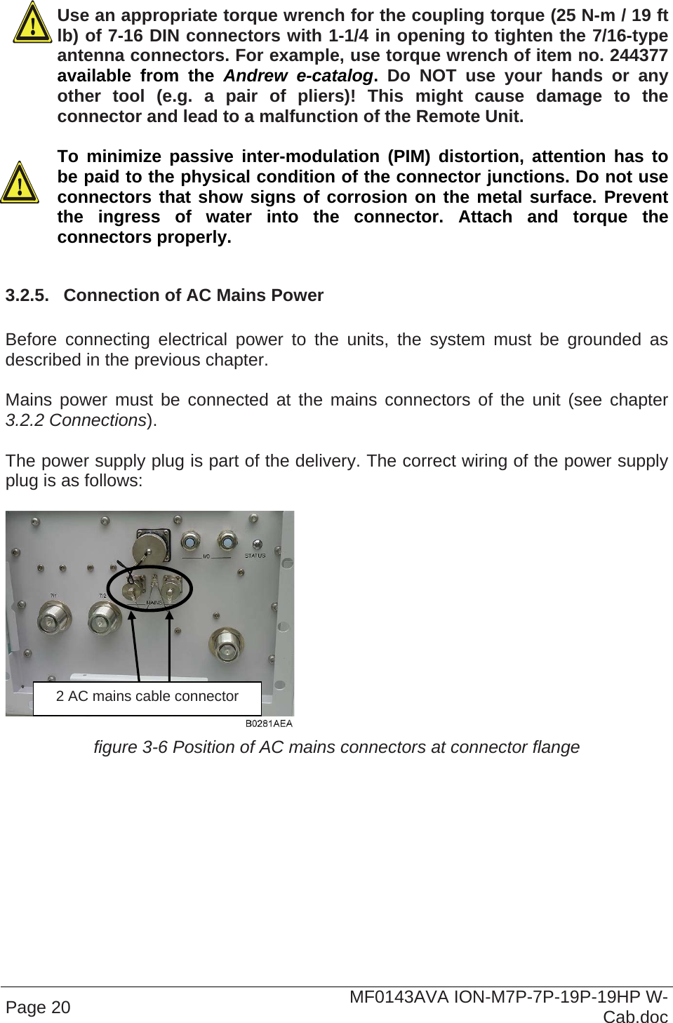  Page 20  MF0143AVA ION-M7P-7P-19P-19HP W-Cab.doc  Use an appropriate torque wrench for the coupling torque (25 N-m / 19 ft lb) of 7-16 DIN connectors with 1-1/4 in opening to tighten the 7/16-type antenna connectors. For example, use torque wrench of item no. 244377 available from the Andrew e-catalog.  Do NOT use your hands or any other tool (e.g. a pair of pliers)! This might cause damage to the connector and lead to a malfunction of the Remote Unit.   To minimize passive inter-modulation (PIM) distortion, attention has to be paid to the physical condition of the connector junctions. Do not use connectors that show signs of corrosion on the metal surface. Prevent the ingress of water into the connector. Attach and torque the connectors properly.  3.2.5.  Connection of AC Mains Power   Before connecting electrical power to the units, the system must be grounded as described in the previous chapter.  Mains power must be connected at the mains connectors of the unit (see chapter 3.2.2 Connections).  The power supply plug is part of the delivery. The correct wiring of the power supply plug is as follows:   figure 3-6 Position of AC mains connectors at connector flange 2 AC mains cable connector 