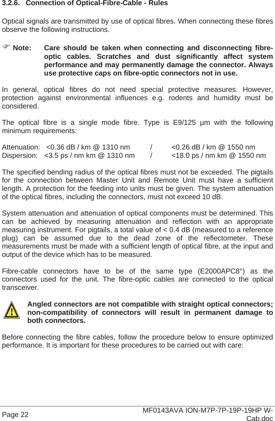  Page 22  MF0143AVA ION-M7P-7P-19P-19HP W-Cab.doc 3.2.6.  Connection of Optical-Fibre-Cable - Rules  Optical signals are transmitted by use of optical fibres. When connecting these fibres observe the following instructions.    Note:  Care should be taken when connecting and disconnecting fibre-optic cables. Scratches and dust significantly affect system performance and may permanently damage the connector. Always use protective caps on fibre-optic connectors not in use.  In general, optical fibres do not need special protective measures. However, protection against environmental influences e.g. rodents and humidity must be considered.  The optical fibre is a single mode fibre. Type is E9/125 µm with the following minimum requirements:  Attenuation:   &lt;0.36 dB / km @ 1310 nm  /  &lt;0.26 dB / km @ 1550 nm Dispersion:  &lt;3.5 ps / nm km @ 1310 nm  /  &lt;18.0 ps / nm km @ 1550 nm  The specified bending radius of the optical fibres must not be exceeded. The pigtails for the connection between Master Unit and Remote Unit must have a sufficient length. A protection for the feeding into units must be given. The system attenuation of the optical fibres, including the connectors, must not exceed 10 dB.  System attenuation and attenuation of optical components must be determined. This can be achieved by measuring attenuation and reflection with an appropriate measuring instrument. For pigtails, a total value of &lt; 0.4 dB (measured to a reference plug) can be assumed due to the dead zone of the reflectometer. These measurements must be made with a sufficient length of optical fibre, at the input and output of the device which has to be measured.  Fibre-cable connectors have to be of the same type (E2000APC8°) as the connectors used for the unit. The fibre-optic cables are connected to the optical transceiver.    Angled connectors are not compatible with straight optical connectors; non-compatibility of connectors will result in permanent damage to both connectors.  Before connecting the fibre cables, follow the procedure below to ensure optimized performance. It is important for these procedures to be carried out with care: 