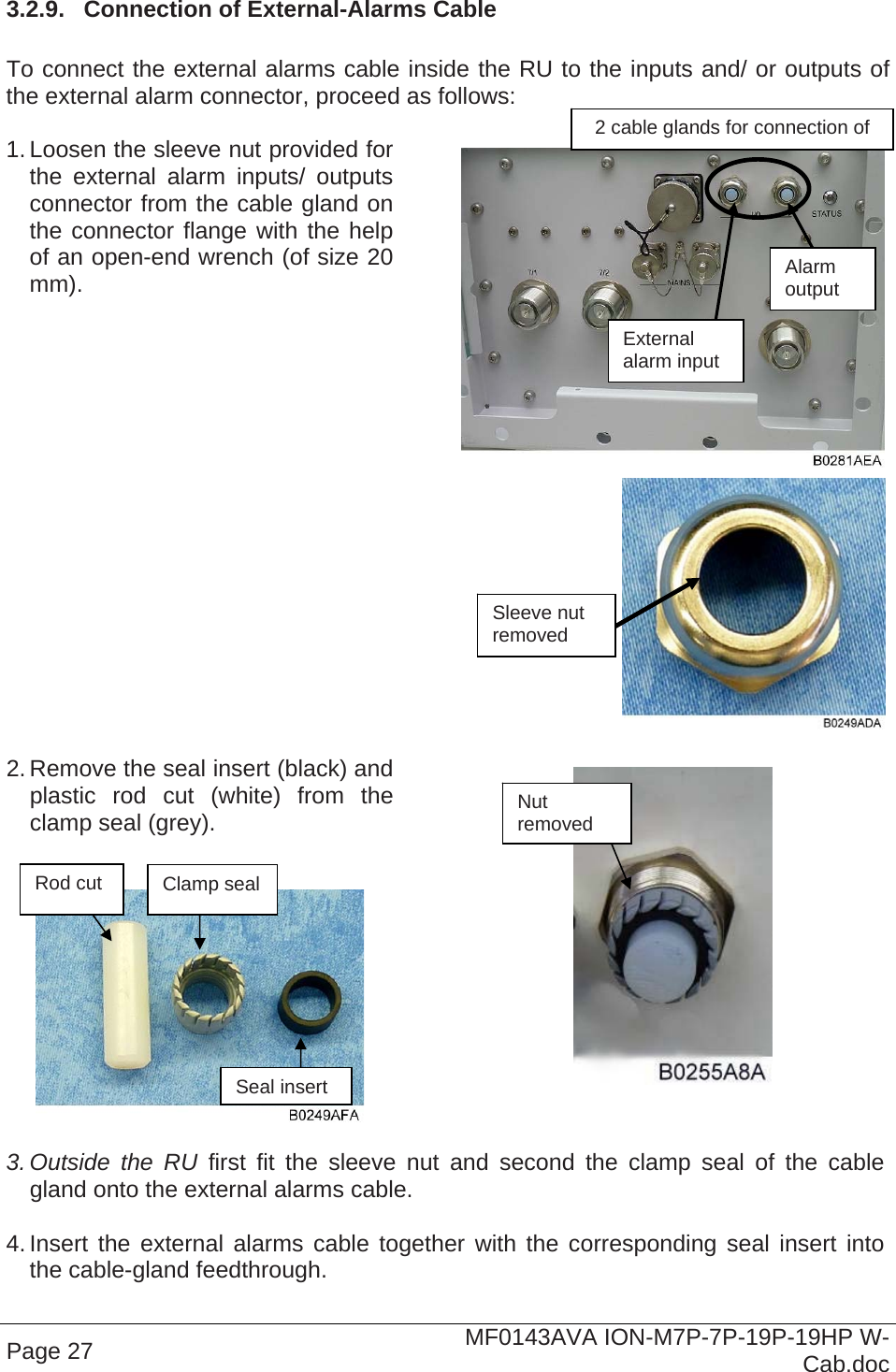 Page 27  MF0143AVA ION-M7P-7P-19P-19HP W-Cab.doc 3.2.9.  Connection of External-Alarms Cable  To connect the external alarms cable inside the RU to the inputs and/ or outputs of the external alarm connector, proceed as follows:  1. Loosen the sleeve nut provided for the external alarm inputs/ outputs connector from the cable gland on the connector flange with the help of an open-end wrench (of size 20 mm).   2. Remove the seal insert (black) and plastic rod cut (white) from the clamp seal (grey).       3. Outside the RU first fit the sleeve nut and second the clamp seal of the cable gland onto the external alarms cable.  4. Insert the external alarms cable together with the corresponding seal insert into the cable-gland feedthrough.  Sleeve nut removed Nut removed Rod cut  Clamp seal Seal insert 2 cable glands for connection of  External  alarm input Alarm output 