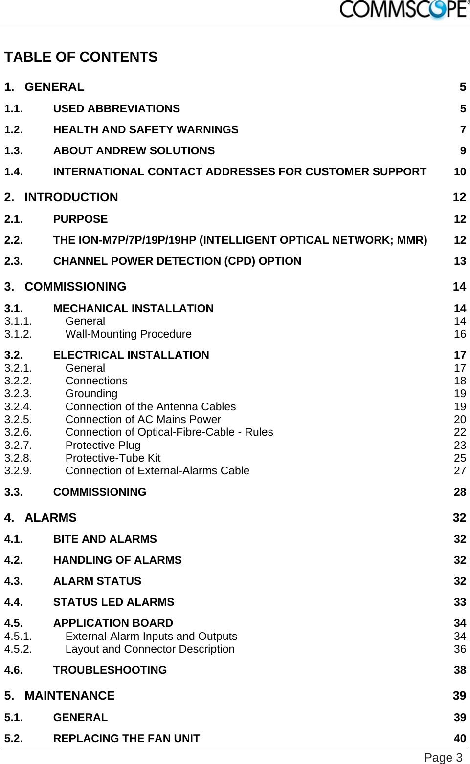    Page 3 TABLE OF CONTENTS 1. GENERAL  5 1.1. USED ABBREVIATIONS  5 1.2. HEALTH AND SAFETY WARNINGS  7 1.3. ABOUT ANDREW SOLUTIONS  9 1.4. INTERNATIONAL CONTACT ADDRESSES FOR CUSTOMER SUPPORT  10 2. INTRODUCTION  12 2.1. PURPOSE  12 2.2. THE ION-M7P/7P/19P/19HP (INTELLIGENT OPTICAL NETWORK; MMR)  12 2.3. CHANNEL POWER DETECTION (CPD) OPTION  13 3. COMMISSIONING  14 3.1. MECHANICAL INSTALLATION  14 3.1.1. General  14 3.1.2. Wall-Mounting Procedure  16 3.2. ELECTRICAL INSTALLATION  17 3.2.1. General  17 3.2.2. Connections  18 3.2.3. Grounding  19 3.2.4. Connection of the Antenna Cables  19 3.2.5. Connection of AC Mains Power  20 3.2.6. Connection of Optical-Fibre-Cable - Rules  22 3.2.7. Protective Plug  23 3.2.8. Protective-Tube Kit  25 3.2.9. Connection of External-Alarms Cable  27 3.3. COMMISSIONING  28 4. ALARMS 32 4.1. BITE AND ALARMS  32 4.2. HANDLING OF ALARMS  32 4.3. ALARM STATUS  32 4.4. STATUS LED ALARMS  33 4.5. APPLICATION BOARD  34 4.5.1. External-Alarm Inputs and Outputs  34 4.5.2. Layout and Connector Description  36 4.6. TROUBLESHOOTING  38 5. MAINTENANCE  39 5.1. GENERAL  39 5.2. REPLACING THE FAN UNIT  40 