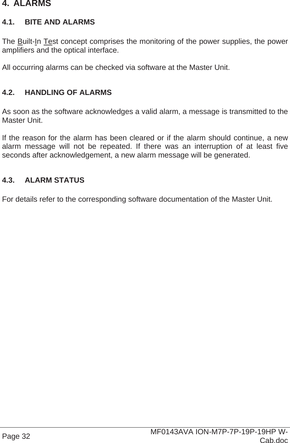  Page 32  MF0143AVA ION-M7P-7P-19P-19HP W-Cab.doc 4.  ALARMS 4.1.  BITE AND ALARMS  The Built-In Test concept comprises the monitoring of the power supplies, the power amplifiers and the optical interface.  All occurring alarms can be checked via software at the Master Unit.  4.2.  HANDLING OF ALARMS  As soon as the software acknowledges a valid alarm, a message is transmitted to the Master Unit.  If the reason for the alarm has been cleared or if the alarm should continue, a new alarm message will not be repeated. If there was an interruption of at least five seconds after acknowledgement, a new alarm message will be generated.  4.3.  ALARM STATUS  For details refer to the corresponding software documentation of the Master Unit. 