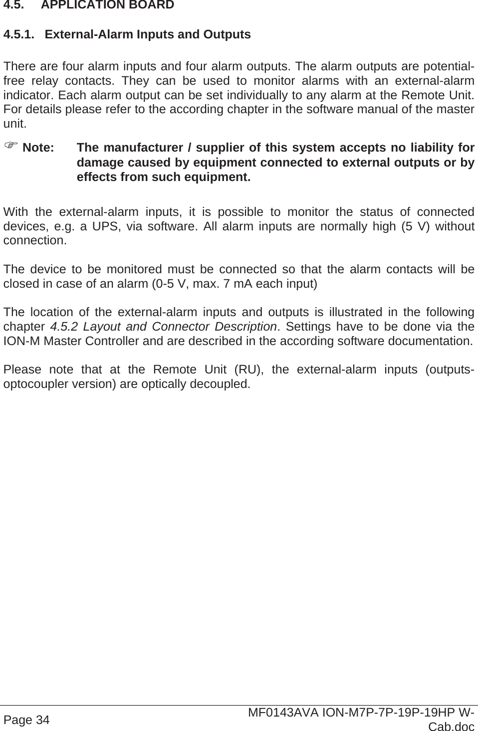  Page 34  MF0143AVA ION-M7P-7P-19P-19HP W-Cab.doc 4.5.  APPLICATION BOARD  4.5.1.  External-Alarm Inputs and Outputs  There are four alarm inputs and four alarm outputs. The alarm outputs are potential-free relay contacts. They can be used to monitor alarms with an external-alarm indicator. Each alarm output can be set individually to any alarm at the Remote Unit. For details please refer to the according chapter in the software manual of the master unit.   Note:  The manufacturer / supplier of this system accepts no liability for damage caused by equipment connected to external outputs or by effects from such equipment.  With the external-alarm inputs, it is possible to monitor the status of connected devices, e.g. a UPS, via software. All alarm inputs are normally high (5 V) without connection.   The device to be monitored must be connected so that the alarm contacts will be closed in case of an alarm (0-5 V, max. 7 mA each input)  The location of the external-alarm inputs and outputs is illustrated in the following chapter 4.5.2 Layout and Connector Description. Settings have to be done via the ION-M Master Controller and are described in the according software documentation.   Please note that at the Remote Unit (RU), the external-alarm inputs (outputs-optocoupler version) are optically decoupled. 