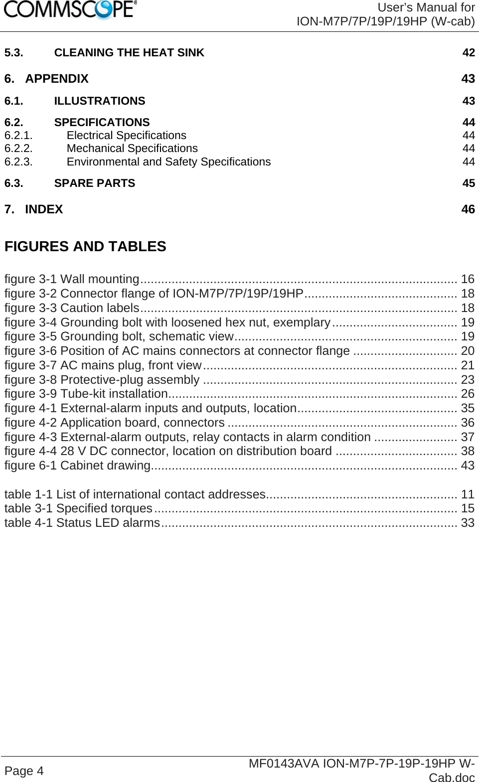 User’s Manual for ION-M7P/7P/19P/19HP (W-cab) Page 4  MF0143AVA ION-M7P-7P-19P-19HP W-Cab.doc 5.3. CLEANING THE HEAT SINK  42 6. APPENDIX  43 6.1. ILLUSTRATIONS  43 6.2. SPECIFICATIONS  44 6.2.1. Electrical Specifications  44 6.2.2. Mechanical Specifications  44 6.2.3. Environmental and Safety Specifications  44 6.3. SPARE PARTS  45 7. INDEX  46  FIGURES AND TABLES  figure 3-1 Wall mounting........................................................................................... 16 figure 3-2 Connector flange of ION-M7P/7P/19P/19HP............................................ 18 figure 3-3 Caution labels........................................................................................... 18 figure 3-4 Grounding bolt with loosened hex nut, exemplary.................................... 19 figure 3-5 Grounding bolt, schematic view................................................................ 19 figure 3-6 Position of AC mains connectors at connector flange .............................. 20 figure 3-7 AC mains plug, front view......................................................................... 21 figure 3-8 Protective-plug assembly ......................................................................... 23 figure 3-9 Tube-kit installation................................................................................... 26 figure 4-1 External-alarm inputs and outputs, location.............................................. 35 figure 4-2 Application board, connectors .................................................................. 36 figure 4-3 External-alarm outputs, relay contacts in alarm condition ........................ 37 figure 4-4 28 V DC connector, location on distribution board ................................... 38 figure 6-1 Cabinet drawing........................................................................................ 43  table 1-1 List of international contact addresses....................................................... 11 table 3-1 Specified torques....................................................................................... 15 table 4-1 Status LED alarms..................................................................................... 33   