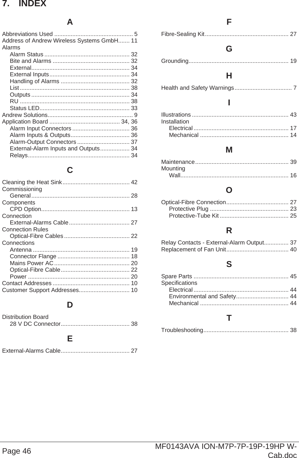  Page 46  MF0143AVA ION-M7P-7P-19P-19HP W-Cab.doc 7.  INDEX A Abbreviations Used ................................................ 5 Address of Andrew Wireless Systems GmbH....... 11 Alarms Alarm Status .................................................... 32 Bite and Alarms ............................................... 32 External............................................................ 34 External Inputs................................................. 34 Handling of Alarms .......................................... 32 List ................................................................... 38 Outputs ............................................................ 34 RU ................................................................... 38 Status LED....................................................... 33 Andrew Solutions.................................................... 9 Application Board ........................................... 34, 36 Alarm Input Connectors ................................... 36 Alarm Inputs &amp; Outputs.................................... 36 Alarm-Output Connectors ................................ 37 External-Alarm Inputs and Outputs.................. 34 Relays.............................................................. 34 C Cleaning the Heat Sink......................................... 42 Commissioning General............................................................ 28 Components CPD Option...................................................... 13 Connection External-Alarms Cable..................................... 27 Connection Rules Optical-Fibre Cables ........................................ 22 Connections Antenna ........................................................... 19 Connector Flange ............................................ 18 Mains Power AC.............................................. 20 Optical-Fibre Cable.......................................... 22 Power .............................................................. 20 Contact Addresses ............................................... 10 Customer Support Addresses............................... 10 D Distribution Board 28 V DC Connector.......................................... 38 E External-Alarms Cable.......................................... 27 F Fibre-Sealing Kit................................................... 27 G Grounding............................................................. 19 H Health and Safety Warnings................................... 7 I Illustrations ........................................................... 43 Installation Electrical.......................................................... 17 Mechanical ...................................................... 14 M Maintenance......................................................... 39 Mounting Wall.................................................................. 16 O Optical-Fibre Connection...................................... 27 Protective Plug ................................................ 23 Protective-Tube Kit .......................................... 25 R Relay Contacts - External-Alarm Output............... 37 Replacement of Fan Unit...................................... 40 S Spare Parts .......................................................... 45 Specifications Electrical.......................................................... 44 Environmental and Safety................................ 44 Mechanical ...................................................... 44 T Troubleshooting.................................................... 38  