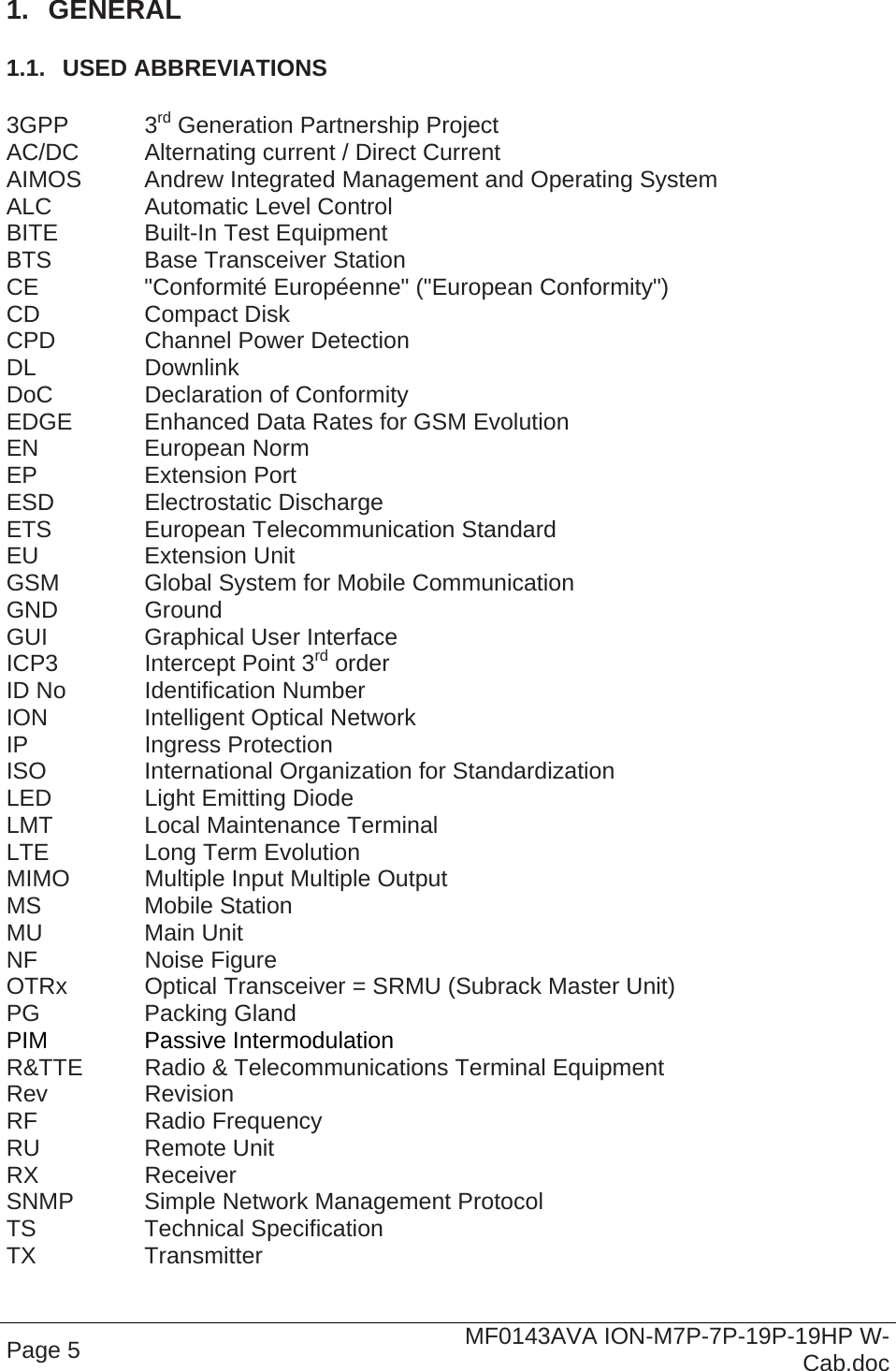  Page 5  MF0143AVA ION-M7P-7P-19P-19HP W-Cab.doc 1.  GENERAL 1.1.  USED ABBREVIATIONS  3GPP   3rd Generation Partnership Project AC/DC  Alternating current / Direct Current AIMOS  Andrew Integrated Management and Operating System ALC    Automatic Level Control BITE    Built-In Test Equipment BTS    Base Transceiver Station CE    &quot;Conformité Européenne&quot; (&quot;European Conformity&quot;) CD   Compact Disk CPD    Channel Power Detection DL   Downlink DoC    Declaration of Conformity EDGE   Enhanced Data Rates for GSM Evolution EN   European Norm EP   Extension Port ESD   Electrostatic Discharge ETS   European Telecommunication Standard EU   Extension Unit GSM    Global System for Mobile Communication GND   Ground GUI    Graphical User Interface ICP3    Intercept Point 3rd order ID No   Identification Number ION    Intelligent Optical Network IP   Ingress Protection ISO   International Organization for Standardization LED    Light Emitting Diode LMT    Local Maintenance Terminal LTE    Long Term Evolution MIMO   Multiple Input Multiple Output MS   Mobile Station MU   Main Unit NF   Noise Figure OTRx   Optical Transceiver = SRMU (Subrack Master Unit) PG   Packing Gland PIM   Passive Intermodulation R&amp;TTE  Radio &amp; Telecommunications Terminal Equipment Rev   Revision RF   Radio Frequency RU   Remote Unit RX   Receiver SNMP   Simple Network Management Protocol TS   Technical Specification TX   Transmitter 