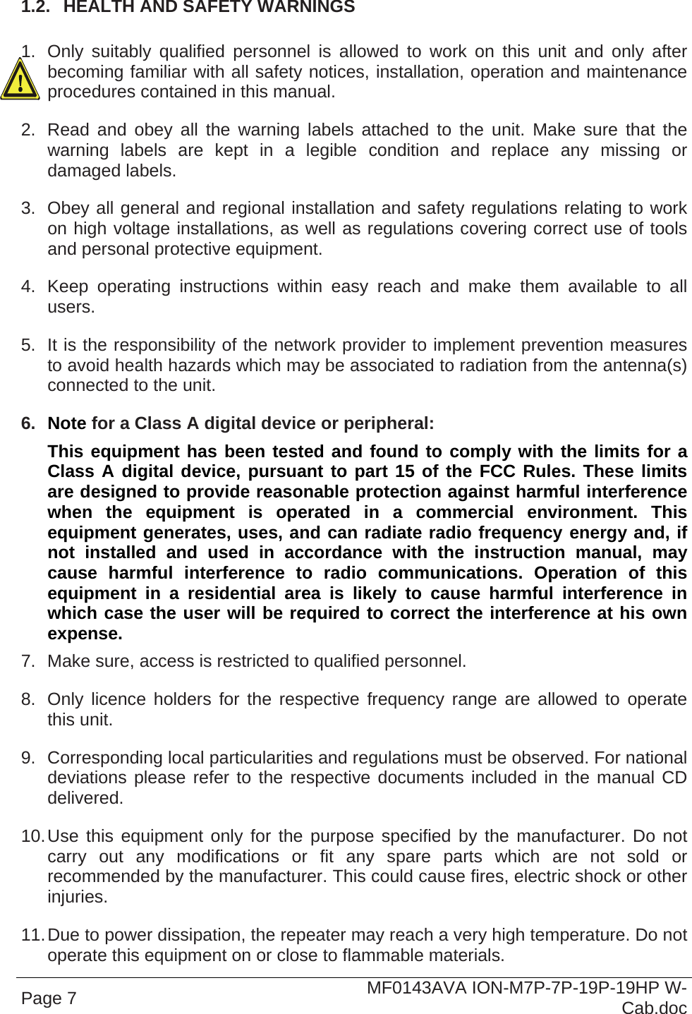  Page 7  MF0143AVA ION-M7P-7P-19P-19HP W-Cab.doc  1.2.  HEALTH AND SAFETY WARNINGS  1.  Only suitably qualified personnel is allowed to work on this unit and only after becoming familiar with all safety notices, installation, operation and maintenance procedures contained in this manual. 2.  Read and obey all the warning labels attached to the unit. Make sure that the warning labels are kept in a legible condition and replace any missing or damaged labels. 3.  Obey all general and regional installation and safety regulations relating to work on high voltage installations, as well as regulations covering correct use of tools and personal protective equipment. 4.  Keep operating instructions within easy reach and make them available to all users. 5.  It is the responsibility of the network provider to implement prevention measures to avoid health hazards which may be associated to radiation from the antenna(s) connected to the unit. 6.  Note for a Class A digital device or peripheral: This equipment has been tested and found to comply with the limits for a Class A digital device, pursuant to part 15 of the FCC Rules. These limits are designed to provide reasonable protection against harmful interference when the equipment is operated in a commercial environment. This equipment generates, uses, and can radiate radio frequency energy and, if not installed and used in accordance with the instruction manual, may cause harmful interference to radio communications. Operation of this equipment in a residential area is likely to cause harmful interference in which case the user will be required to correct the interference at his own expense. 7.  Make sure, access is restricted to qualified personnel. 8.  Only licence holders for the respective frequency range are allowed to operate this unit. 9.  Corresponding local particularities and regulations must be observed. For national deviations please refer to the respective documents included in the manual CD delivered. 10. Use this equipment only for the purpose specified by the manufacturer. Do not carry out any modifications or fit any spare parts which are not sold or recommended by the manufacturer. This could cause fires, electric shock or other injuries. 11. Due to power dissipation, the repeater may reach a very high temperature. Do not operate this equipment on or close to flammable materials. 