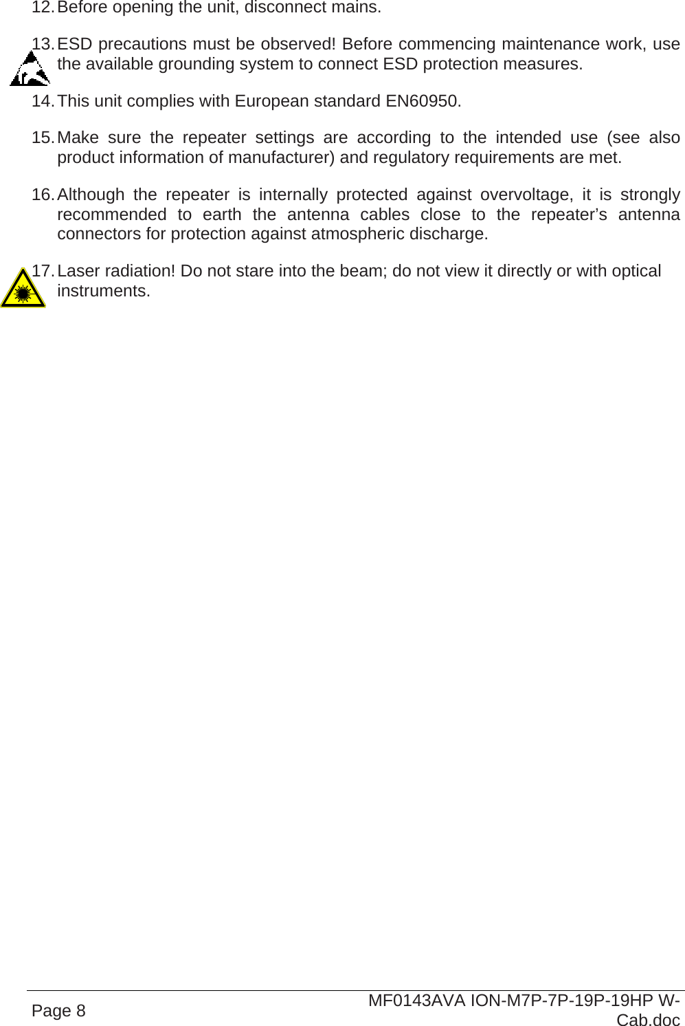  Page 8  MF0143AVA ION-M7P-7P-19P-19HP W-Cab.doc 12. Before opening the unit, disconnect mains. 13. ESD precautions must be observed! Before commencing maintenance work, use the available grounding system to connect ESD protection measures. 14. This unit complies with European standard EN60950. 15. Make sure the repeater settings are according to the intended use (see also product information of manufacturer) and regulatory requirements are met. 16. Although the repeater is internally protected against overvoltage, it is strongly recommended to earth the antenna cables close to the repeater’s antenna connectors for protection against atmospheric discharge. 17. Laser radiation! Do not stare into the beam; do not view it directly or with optical instruments.  