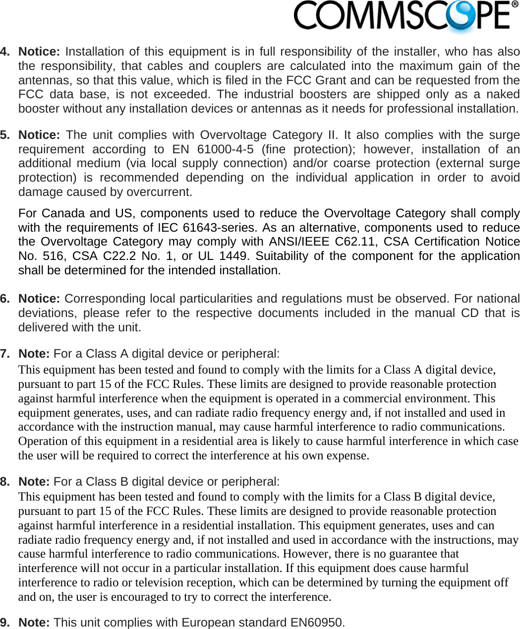                            4. Notice: Installation of this equipment is in full responsibility of the installer, who has also the responsibility, that cables and couplers are calculated into the maximum gain of the antennas, so that this value, which is filed in the FCC Grant and can be requested from the FCC data base, is not exceeded. The industrial boosters are shipped only as a naked booster without any installation devices or antennas as it needs for professional installation.  5. Notice: The unit complies with Overvoltage Category II. It also complies with the surge requirement according to EN 61000-4-5 (fine protection); however, installation of an additional medium (via local supply connection) and/or coarse protection (external surge protection) is recommended depending on the individual application in order to avoid damage caused by overcurrent.  For Canada and US, components used to reduce the Overvoltage Category shall comply with the requirements of IEC 61643-series. As an alternative, components used to reduce the Overvoltage Category may comply with ANSI/IEEE C62.11, CSA Certification Notice No. 516, CSA C22.2 No. 1, or UL 1449. Suitability of the component for the application shall be determined for the intended installation.  6. Notice: Corresponding local particularities and regulations must be observed. For national deviations, please refer to the respective documents included in the manual CD that is delivered with the unit.  7. Note: For a Class A digital device or peripheral: This equipment has been tested and found to comply with the limits for a Class A digital device, pursuant to part 15 of the FCC Rules. These limits are designed to provide reasonable protection against harmful interference when the equipment is operated in a commercial environment. This equipment generates, uses, and can radiate radio frequency energy and, if not installed and used in accordance with the instruction manual, may cause harmful interference to radio communications. Operation of this equipment in a residential area is likely to cause harmful interference in which case the user will be required to correct the interference at his own expense.  8. Note: For a Class B digital device or peripheral: This equipment has been tested and found to comply with the limits for a Class B digital device, pursuant to part 15 of the FCC Rules. These limits are designed to provide reasonable protection against harmful interference in a residential installation. This equipment generates, uses and can radiate radio frequency energy and, if not installed and used in accordance with the instructions, may cause harmful interference to radio communications. However, there is no guarantee that interference will not occur in a particular installation. If this equipment does cause harmful interference to radio or television reception, which can be determined by turning the equipment off and on, the user is encouraged to try to correct the interference.  9. Note: This unit complies with European standard EN60950.  