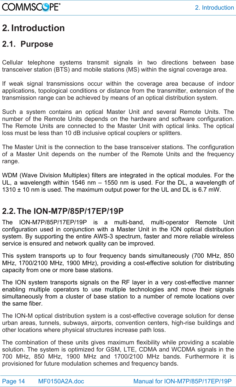  2. Introduction Page 14   MF0150A2A.doc                             Manual for ION-M7P/85P/17EP/19P  2. Introduction 2.1. Purpose  Cellular telephone systems transmit signals in two directions between base transceiver station (BTS) and mobile stations (MS) within the signal coverage area.  If weak signal transmissions occur within the coverage area because of indoor applications, topological conditions or distance from the transmitter, extension of the transmission range can be achieved by means of an optical distribution system.  Such a system contains an optical Master Unit and several Remote Units. The number of the Remote Units depends on the hardware and software configuration. The Remote Units are connected to the Master Unit with optical links. The optical loss must be less than 10 dB inclusive optical couplers or splitters.  The Master Unit is the connection to the base transceiver stations. The configuration of a Master Unit depends on the number of the Remote Units and the frequency range.   WDM (Wave Division Multiplex) filters are integrated in the optical modules. For the UL, a wavelength within 1546 nm – 1550 nm is used. For the DL, a wavelength of 1310 ± 10 nm is used. The maximum output power for the UL and DL is 6.7 mW.  2.2. The  ION-M7P/85P/17EP/19P The ION-M7P/85P/17EP/19P is a multi-band, multi-operator Remote Unit configuration used in conjunction with a Master Unit in the ION optical distribution system. By supporting the entire AWS-3 spectrum, faster and more reliable wireless service is ensured and network quality can be improved.  This system transports up to four frequency bands simultaneously (700 MHz, 850 MHz, 1700/2100 MHz, 1900 MHz), providing a cost-effective solution for distributing capacity from one or more base stations.   The ION system transports signals on the RF layer in a very cost-effective manner enabling multiple operators to use multiple technologies and move their signals simultaneously from a cluster of base station to a number of remote locations over the same fiber.  The ION-M optical distribution system is a cost-effective coverage solution for dense urban areas, tunnels, subways, airports, convention centers, high-rise buildings and other locations where physical structures increase path loss.  The combination of these units gives maximum flexibility while providing a scalable solution. The system is optimized for GSM, LTE, CDMA and WCDMA signals in the 700 MHz, 850 MHz, 1900 MHz and 1700/2100 MHz bands. Furthermore it is provisioned for future modulation schemes and frequency bands. 