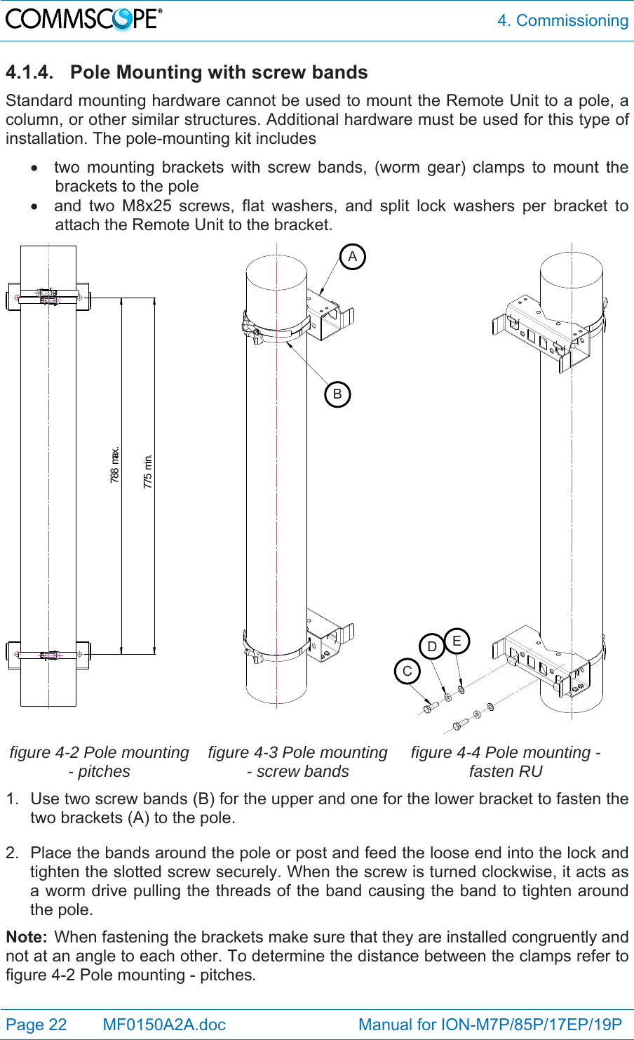  4. Commissioning Page 22   MF0150A2A.doc                             Manual for ION-M7P/85P/17EP/19P  4.1.4. Pole Mounting with screw bands Standard mounting hardware cannot be used to mount the Remote Unit to a pole, a column, or other similar structures. Additional hardware must be used for this type of installation. The pole-mounting kit includes   two mounting brackets with screw bands, (worm gear) clamps to mount the brackets to the pole   and two M8x25 screws, flat washers, and split lock washers per bracket to attach the Remote Unit to the bracket. 775 min.788 max.   figure 4-2 Pole mounting - pitches  figure 4-3 Pole mounting - screw bands  figure 4-4 Pole mounting - fasten RU 1.  Use two screw bands (B) for the upper and one for the lower bracket to fasten the two brackets (A) to the pole. 2.  Place the bands around the pole or post and feed the loose end into the lock and tighten the slotted screw securely. When the screw is turned clockwise, it acts as a worm drive pulling the threads of the band causing the band to tighten around the pole. Note:  When fastening the brackets make sure that they are installed congruently and not at an angle to each other. To determine the distance between the clamps refer to figure 4-2 Pole mounting - pitches. ABCDE