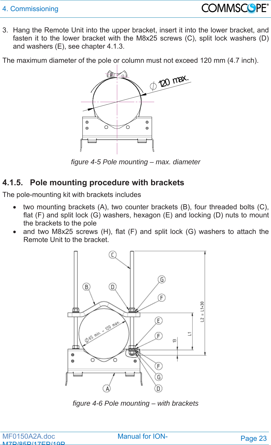 4. Commissioning  MF0150A2A.doc                                Manual for ION-M7P/85P/17EP/19PPage 23 3.  Hang the Remote Unit into the upper bracket, insert it into the lower bracket, and fasten it to the lower bracket with the M8x25 screws (C), split lock washers (D) and washers (E), see chapter 4.1.3.  The maximum diameter of the pole or column must not exceed 120 mm (4.7 inch). 120max. figure 4-5 Pole mounting – max. diameter  4.1.5.  Pole mounting procedure with brackets The pole-mounting kit with brackets includes   two mounting brackets (A), two counter brackets (B), four threaded bolts (C), flat (F) and split lock (G) washers, hexagon (E) and locking (D) nuts to mount the brackets to the pole   and two M8x25 screws (H), flat (F) and split lock (G) washers to attach the Remote Unit to the bracket.  figure 4-6 Pole mounting – with brackets  