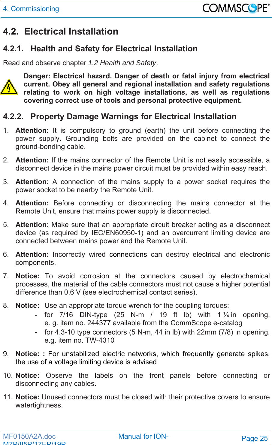 4. Commissioning  MF0150A2A.doc                                Manual for ION-M7P/85P/17EP/19PPage 25 4.2. Electrical Installation 4.2.1.  Health and Safety for Electrical Installation Read and observe chapter 1.2 Health and Safety. Danger: Electrical hazard. Danger of death or fatal injury from electrical current. Obey all general and regional installation and safety regulations relating to work on high voltage installations, as well as regulations covering correct use of tools and personal protective equipment. 4.2.2.  Property Damage Warnings for Electrical Installation 1.  Attention: It is compulsory to ground (earth) the unit before connecting the power supply. Grounding bolts are provided on the cabinet to connect the ground-bonding cable.  2.  Attention: If the mains connector of the Remote Unit is not easily accessible, a disconnect device in the mains power circuit must be provided within easy reach. 3.  Attention: A connection of the mains supply to a power socket requires the power socket to be nearby the Remote Unit. 4.  Attention:  Before connecting or disconnecting the mains connector at the Remote Unit, ensure that mains power supply is disconnected. 5.  Attention: Make sure that an appropriate circuit breaker acting as a disconnect device (as required by IEC/EN60950-1) and an overcurrent limiting device are connected between mains power and the Remote Unit. 6.  Attention: Incorrectly wired connections can destroy electrical and electronic components.  7.  Notice: To avoid corrosion at the connectors caused by electrochemical processes, the material of the cable connectors must not cause a higher potential difference than 0.6 V (see electrochemical contact series). 8.  Notice:  Use an appropriate torque wrench for the coupling torques:  - for 7/16 DIN-type (25 N-m / 19 ft lb) with 1 ¼ in opening,   e. g. item no. 244377 available from the CommScope e-catalog  - for 4.3-10 type connectors (5 N-m, 44 in lb) with 22mm (7/8) in opening,    e.g. item no. TW-4310 9.  Notice: : For unstabilized electric networks, which frequently generate spikes, the use of a voltage limiting device is advised  10. Notice: Observe the labels on the front panels before connecting or disconnecting any cables. 11. Notice: Unused connectors must be closed with their protective covers to ensure watertightness. 