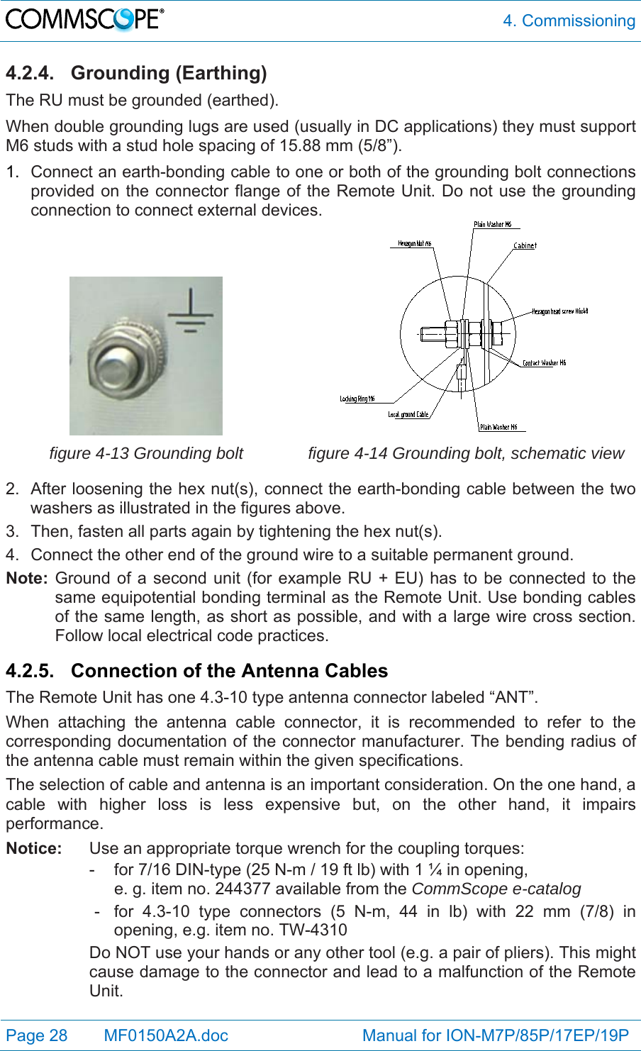  4. Commissioning Page 28   MF0150A2A.doc                             Manual for ION-M7P/85P/17EP/19P  4.2.4. Grounding (Earthing) The RU must be grounded (earthed). When double grounding lugs are used (usually in DC applications) they must support M6 studs with a stud hole spacing of 15.88 mm (5/8”). 1.  Connect an earth-bonding cable to one or both of the grounding bolt connections provided on the connector flange of the Remote Unit. Do not use the grounding connection to connect external devices.  figure 4-13 Grounding bolt  figure 4-14 Grounding bolt, schematic view 2.  After loosening the hex nut(s), connect the earth-bonding cable between the two washers as illustrated in the figures above. 3.  Then, fasten all parts again by tightening the hex nut(s). 4.  Connect the other end of the ground wire to a suitable permanent ground. Note: Ground of a second unit (for example RU + EU) has to be connected to the same equipotential bonding terminal as the Remote Unit. Use bonding cables of the same length, as short as possible, and with a large wire cross section. Follow local electrical code practices.  4.2.5. Connection of the Antenna Cables The Remote Unit has one 4.3-10 type antenna connector labeled “ANT”. When attaching the antenna cable connector, it is recommended to refer to the corresponding documentation of the connector manufacturer. The bending radius of the antenna cable must remain within the given specifications. The selection of cable and antenna is an important consideration. On the one hand, a cable with higher loss is less expensive but, on the other hand, it impairs performance.  Notice:  Use an appropriate torque wrench for the coupling torques:   -  for 7/16 DIN-type (25 N-m / 19 ft lb) with 1 ¼ in opening,      e. g. item no. 244377 available from the CommScope e-catalog   -  for 4.3-10 type connectors (5 N-m, 44 in lb) with 22 mm (7/8) in opening, e.g. item no. TW-4310 Do NOT use your hands or any other tool (e.g. a pair of pliers). This might cause damage to the connector and lead to a malfunction of the Remote Unit.  