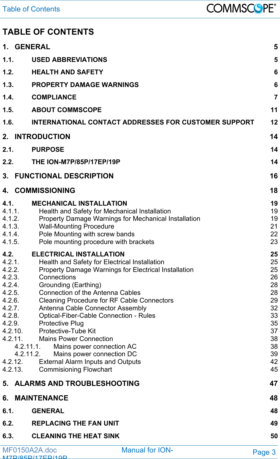 Table of Contents  MF0150A2A.doc                                Manual for ION-M7P/85P/17EP/19PPage 3 TABLE OF CONTENTS 1.GENERAL 51.1.USED ABBREVIATIONS  51.2.HEALTH AND SAFETY  61.3.PROPERTY DAMAGE WARNINGS  61.4.COMPLIANCE 71.5.ABOUT COMMSCOPE  111.6.INTERNATIONAL CONTACT ADDRESSES FOR CUSTOMER SUPPORT  122.INTRODUCTION 142.1.PURPOSE 142.2.THE ION-M7P/85P/17EP/19P  143.FUNCTIONAL DESCRIPTION  164.COMMISSIONING 184.1.MECHANICAL INSTALLATION  194.1.1.Health and Safety for Mechanical Installation  194.1.2.Property Damage Warnings for Mechanical Installation  194.1.3.Wall-Mounting Procedure  214.1.4.Pole Mounting with screw bands  224.1.5.Pole mounting procedure with brackets  234.2.ELECTRICAL INSTALLATION  254.2.1.Health and Safety for Electrical Installation  254.2.2.Property Damage Warnings for Electrical Installation  254.2.3.Connections 264.2.4.Grounding (Earthing)  284.2.5.Connection of the Antenna Cables  284.2.6.Cleaning Procedure for RF Cable Connectors  294.2.7.Antenna Cable Connector Assembly  324.2.8.Optical-Fiber-Cable Connection - Rules  334.2.9.Protective Plug  354.2.10.Protective-Tube Kit  374.2.11.Mains Power Connection  384.2.11.1.Mains power connection AC  384.2.11.2.Mains power connection DC  394.2.12.External Alarm Inputs and Outputs  424.2.13.Commisioning Flowchart  455.ALARMS AND TROUBLESHOOTING  476.MAINTENANCE 486.1.GENERAL 486.2.REPLACING THE FAN UNIT  496.3.CLEANING THE HEAT SINK  50